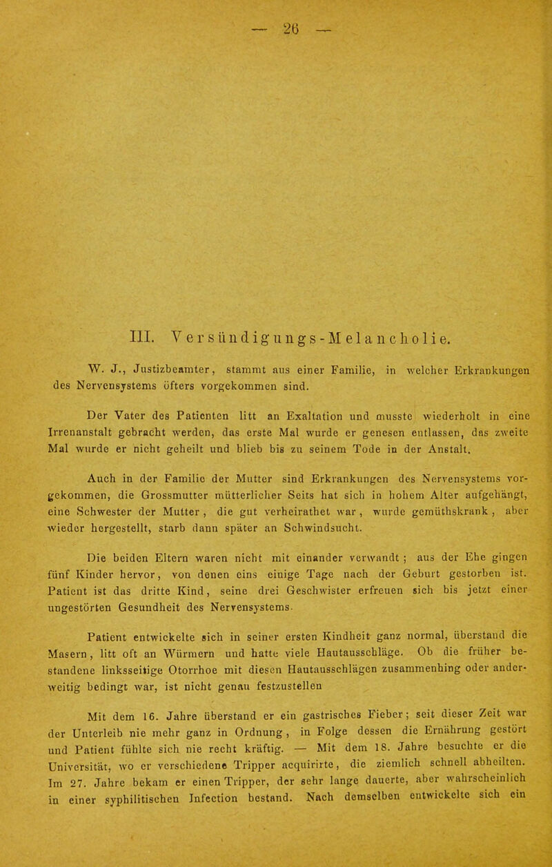 III. V e r s ü n d i g u n g s - M e 1 a n c Ii o 1 i e. W. J., Justizbeamter, stammt aus einer Familie, in welcher Erkrankungen des Nervensystems öfters vorgekommen sind. Der Vater des Patienten litt an Exaltation und musstc wiederholt in eine Irrenanstalt gebracht werden, das erste Mal wurde er genesen entlassen, das zweite Mal wurde er nicht geheilt und blieb bis zu seinem Tode in der Anstalt. Auch in der Familie der Mutter sind Erkrankungen des Nervensystems vor- gekommen, die Grossmutter mütterlicher Seits hat sich in hohem Alter aufgehängt, eine Schwester der Mutter , die gut verheirathet war, wurde gemüthskrank , aber wieder hergestellt, starb dann später an Schwindsucht. Die beiden Eltern waren nicht mit einander verwandt ; aus der Ehe gingen fünf Kinder hervor, von denen eins einige Tage nach der Geburt gestorben ist. Patient ist das dritte Kind, seine drei Geschwister erfreuen sich bis jetzt einer ungestörten Gesundheit des Nervensystems. Patient entwickelte sich in seiner ersten Kindheit ganz normal, überstand die Masern, litt oft an Würmern und hatte viele Hautausschläge. Ob die früher be- standene linksseitige Otorrhoe mit diesen Hautausschlägen zusammenhing oder ander- weitig bedingt war, ist nicht genau festzustellen Mit dem 16. Jahre überstand er ein gastrisches Fieber; seit dieser Zeit war der Unterleib nie mehr ganz in Ordnung , in Folge dessen die Ernährung gestört und Patient fühlte sich nie recht kräftig. — Mit dem 18. Jahre besuchte er die Universität, wo er verschiedene Tripper acquirirte, die ziemlich schnell abheilten. Im 27. Jahre bekam er einen Tripper, der sehr lange dauerte, aber wahrscheinlich in einer syphilitischen Jnfection bestand. Nach demselben entwickelte sich ein