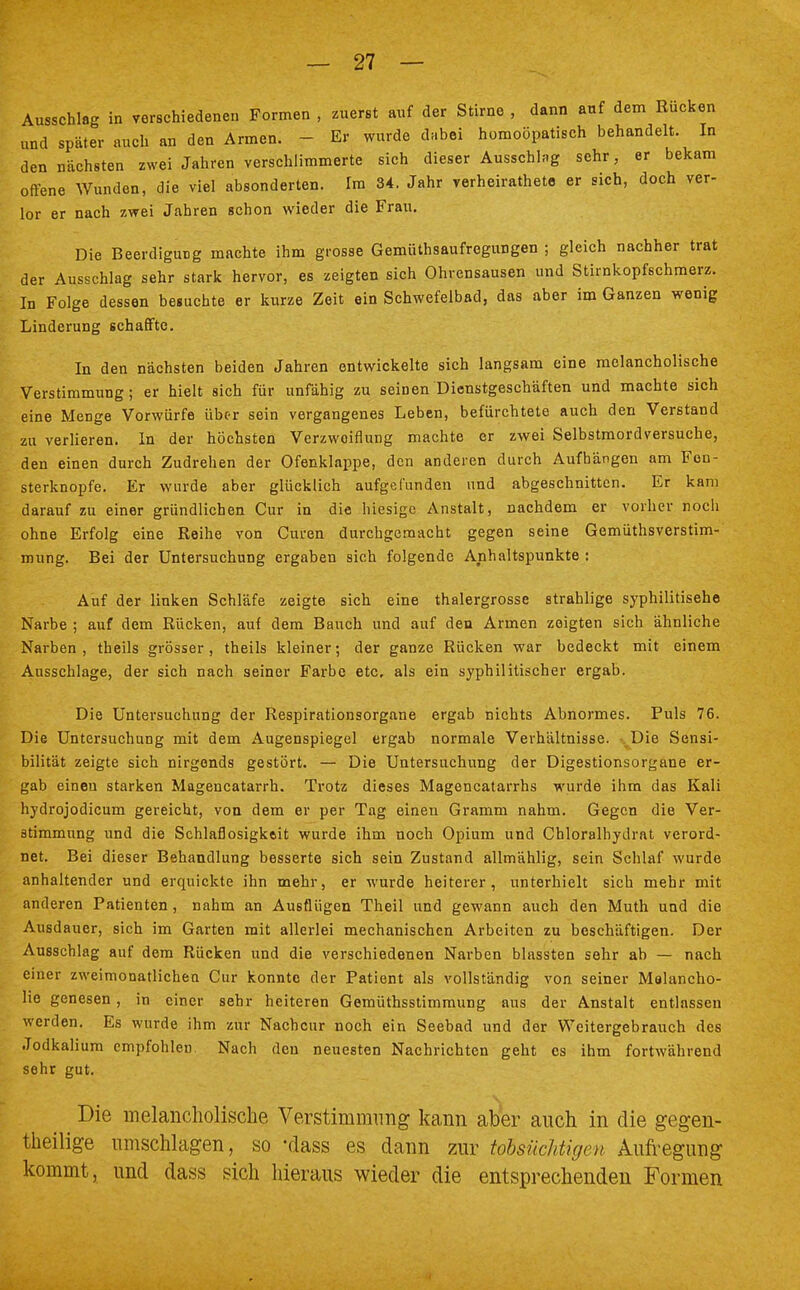 Ausschlag in verschiedenen Formen , zuerst auf der Stirne , dann auf dem Rucken und später auch an den Armen. - Er wurde dabei homoöpatisch behandelt. In den nächsten zwei Jahren verschlimmerte sich dieser Ausschlag sehr, er bekam offene Wunden, die viel absonderten. Im 34. Jahr verheiratete er sich, doch ver- lor er nach zwei Jahren schon wieder die Frau. Die Beerdigung machte ihm grosse Gemüthsaufregungen ; gleich nachher trat der Ausschlag sehr stark hervor, es zeigten sich Ohrensausen und Stirnkopfschmerz. In Folge dessen besuchte er kurze Zeit ein Schwefelbad, das aber im Ganzen wenig Linderung schaffte. In den nächsten beiden Jahren entwickelte sich langsam eine melancholische Verstimmung; er hielt sich für unfähig zu seinen Dienstgeschäften und machte sich eine Menge Vorwürfe über sein vergangenes Leben, befürchtete auch den Verstand zu verlieren. In der höchsten Verzwoiflung machte er zwei Selbstmordversuche, den einen durch Zudrehen der Ofenklappe, den anderen durch Aufhängen am Fon- sterknopfe. Er wurde aber glücklich aufgefunden und abgeschnitten. Er kam darauf zu einer gründlichen Cur in die hiesige Anstalt, nachdem er vorher noch ohne Erfolg eine Reihe von Curen durchgemacht gegen seine Gemüthsverstim- mung. Bei der Untersuchung ergaben sich folgende Anhaltspunkte : Auf der linken Schläfe zeigte sich eine thalergrosse strahlige syphilitische Narbe ; auf dem Rücken, auf dem Bauch und auf den Armen zeigten sich ähnliche Narben, theils grösser, theils kleiner; der ganze Rücken war bedeckt mit einem Ausschlage, der sich nach seiner Farbe etc. als ein syphilitischer ergab. Die Untersuchung der Respirationsorgane ergab nichts Abnormes. Puls 76. Die Untersuchung mit dem Augenspiegel ergab normale Verhältnisse. ..Die Sensi- bilität zeigte sich nirgends gestört. — Die Untersuchung der Digestionsorgane er- gab eineu starken Magencatarrh. Trotz dieses Magencatarrhs wurde ihm das Kali hydrojodicum gereicht, von dem er per Tag einen Gramm nahm. Gegen die Ver- stimmung und die Schlaflosigkeit wurde ihm noch Opium und Chloralhydrat verord- net. Bei dieser Behandlung besserte sich sein Zustand allmählig, sein Schlaf wurde anhaltender und erquickte ihn mehr, er wurde heiterer, unterhielt sich mehr mit anderen Patienten, nahm an Ausflügen Theil und gewann auch den Muth und die Ausdauer, sich im Garten mit allerlei mechanischen Arbeiten zu beschäftigen. Der Ausschlag auf dem Rücken und die verschiedenen Narben blassten sehr ab — nach einer zweimonatlichen Cur konnte der Patient als vollständig von seiner Melancho- lie genesen , in einer sehr heiteren Gemüthsstimmung aus der Anstalt entlassen werden. Es wurde ihm zur Nachcur noch ein Seebad und der Weitergebrauch des Jodkalium empfohlen Nach den neuesten Nachrichten geht es ihm fortwährend sehr gut. Die melancholische Verstimmung kann aber auch in die gegen- teilige umschlagen, so -dass es dann zur tobsüchtigen Aufregung kommt, und dass sich hieraus wieder die entsprechenden Formen