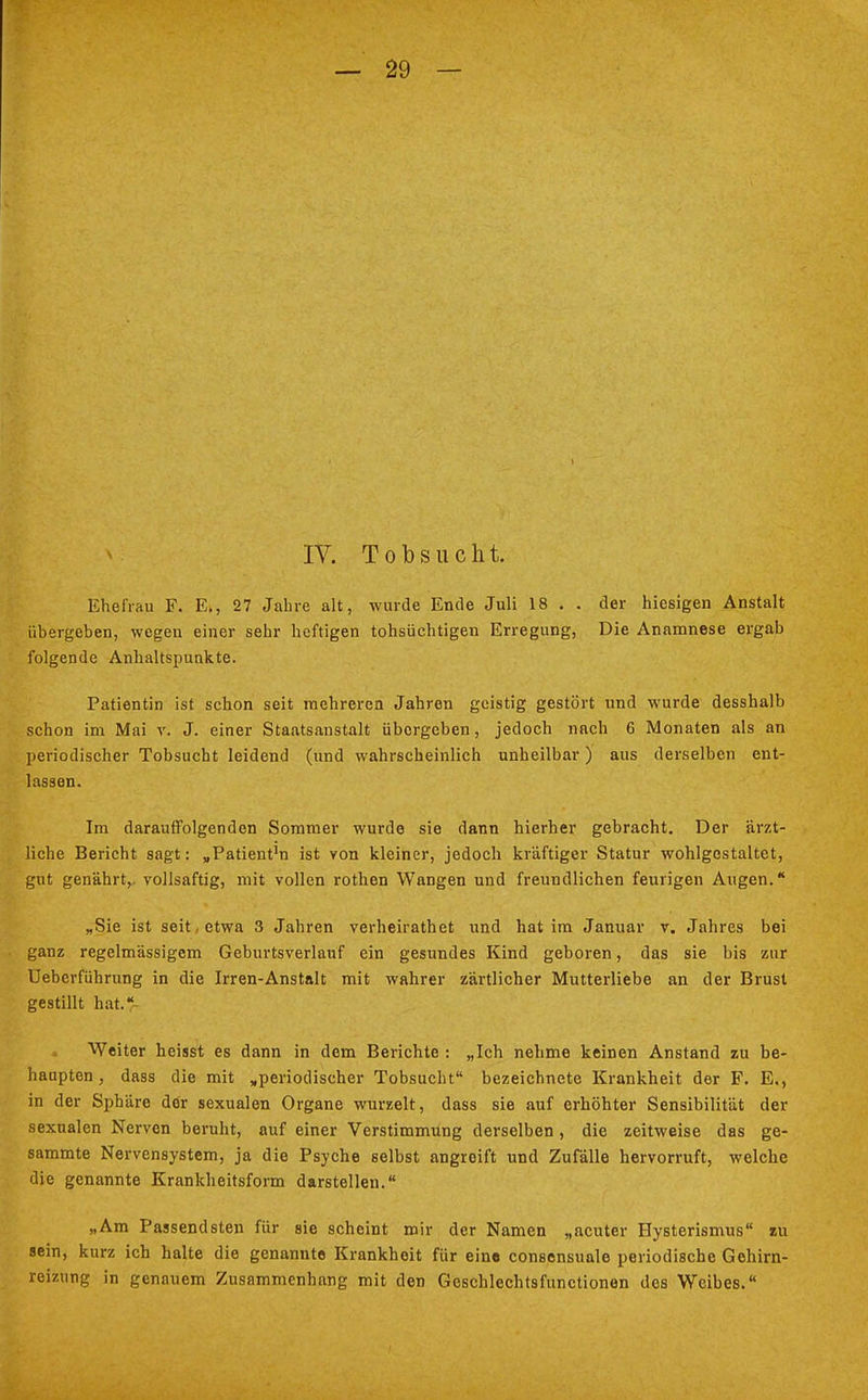 IV. Tobsucht. Ehefrau F. E., 27 Jahre alt, wurde Ende Juli 18 . . der hiesigen Anstalt übergeben, wegen einer sehr heftigen tohsüchtigen Erregung, Die Anamnese ergab folgende Anhaltspunkte. Patientin ist schon seit mehreren Jahren geistig gestört und wurde desshalb schon im Mai v. J. einer Staatsanstalt übergeben, jedoch nach 6 Monaten als an periodischer Tobsucht leidend (und wahrscheinlich unheilbar) aus derselben ent- lassen. Im darauffolgenden Sommer wurde sie dann hierher gebracht. Der ärzt- liche Bericht sagt: „Patient'n ist von kleiner, jedoch kräftiger Statur wohlgestaltet, gut genährt,, vollsaftig, mit vollen rothen Wangen und freundlichen feurigen Augen. „Sie ist seit, etwa 3 Jahren verheirathet und hat im Januar v. Jahres bei ganz regelmässigem Geburtsverlauf ein gesundes Kind geboren, das sie bis zur Ueberführung in die Irren-Anstalt mit wahrer zärtlicher Mutterliebe an der Brust gestillt hat. Weiter heisst es dann in dem Berichte : „Ich nehme keinen Anstand zu be- haupten , dass die mit „periodischer Tobsucht bezeichnete Krankheit der F. E., in der Sphäre dör sexualen Organe wurzelt, dass sie auf erhöhter Sensibilität der sexualen Nerven beruht, auf einer Verstimmung derselben , die zeitweise das ge- sammte Nervensystem, ja die Psyche selbst angreift und Zufälle hervorruft, welche die genannte Krankheitsform darstellen. „Am Passendsten für sie scheint mir der Namen „acuter Hysterismus zu sein, kurz ich halte die genannte Krankheit für eine consensuale periodische Gehirn- reizung in genauem Zusammenhang mit den Gcschlechtsfunctionen des Weibes.