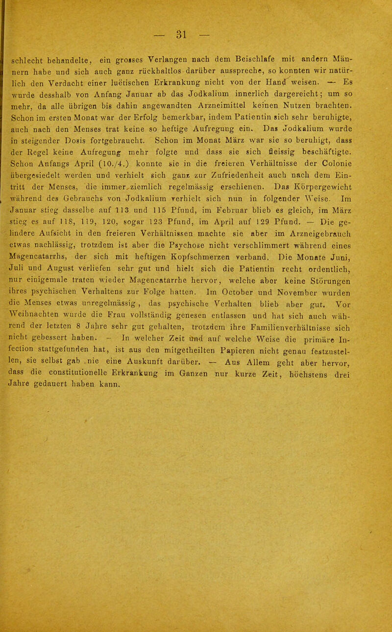 schlecht behandelte, ein gro»ses Verlangen nach dem Beischlafe mit andern Män- nern habe und sich auch ganz rückhaltlos darüber ausspreche, so konnten wir natür- lich den Verdacht einer luetischen Erkrankung nicht von der Hand weisen. — Es wurde desshalb von Anfang Januar ab das Jodkalium innerlich dargereicht; um so mehr, da alle übrigen bis dahin angewandten Arzneimittel keinen Nutzen brachten. Schon im ersten Monat war der Erfolg bemerkbar, indem Patientin sich sehr beruhigte, auch nach den Menses trat keine so heftige Aufregung ein. Das Jodkalium wurde in steigender Dosis fortgebraucht. Schon im Monat März war sie so beruhigt, dass der Regel keine Aufregung mehr folgte und dass sie sich fleissig beschäftigte. Schon Anfangs April (10./4.) konnte sie in die freieren Verhältnisse der Colonie übergesiedelt werden und verhielt sich ganz zur Zufriedenheit auch nach dem Ein- tritt der Menses, die immer^ziemlich regelmässig erschienen. Das Körpergewicht während des Gebrauchs von Jodkalium verhielt sich nun in folgender Weise. Im Januar stieg dasselbe auf 113 und 115 Pfund, im Februar blieb es gleich, im März stieg es auf 118, 119, 120, sogar 123 Pfund, im April auf 129 Pfund. — Die ge- lindere Aufsicht in den freieren Verhältnissen machte sie aber im Arzneigebrauch etwas nachlässig, trotzdem ist aber die Psychose nicht verschlimmert während eines Magencatarrhs, der sich mit heftigen Kopfschmerzen verband. Die Monate Juni, Juli und August verliefen sehr gut und hielt sich die Patientin recht ordentlich, nur einigemale traten wieder Magencatarrhc hervor, welche abor keine Störungen ihres psychischen Verhaltens zur Folge hatten. Im October und November wurden die Menses etwas unregelmässig, das psychische Verhalten blieb aber gut. Vor Weihnachten wurde die Frau vollständig genesen entlassen und hat sich auch wäh- rend der letzten 8 Jahre sehr gut gehalten, trotzdem ihre Familienverhältnisse sich nicht gebessert haben. - In welcher Zeit und auf welche Weise die primäre In- feclion stattgefunden hat, ist aus den mitgetheilten Papieren nicht genau festzustel- len, sie selbst gab nie eine Auskunft darüber. — Aus Allem geht aber hervor, dass die constitutionelle Erkrankung im Ganzen nur kurze Zeit, höchstens drei Jahre gedauert haben kann.