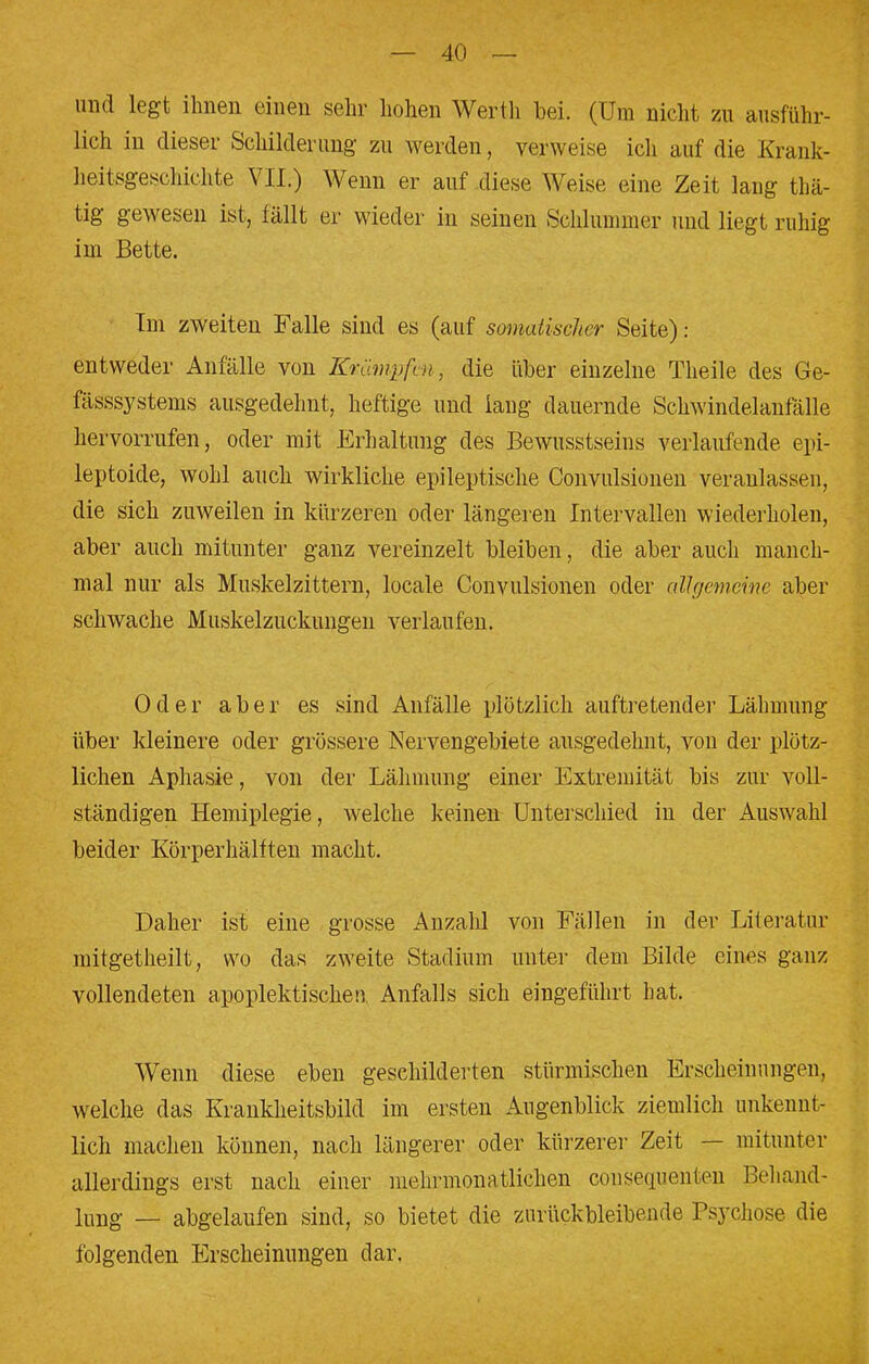 und legt ihnen einen sehr hohen Werth bei. (Um nicht zu ausführ- lich in dieser Schilderung zu werden, verweise ich auf die Krank- heitsgeschichte VII.) Wenn er auf diese Weise eine Zeit lang thä- tig gewesen ist, fällt er wieder in seinen Schlummer und liegt ruhig im Bette. Im zweiten Falle sind es (auf somatischer Seite): entweder Anfälle von Krämpfen, die über einzelne Theile des Ge- fässsystems ausgedehnt, heftige und laug dauernde Schwindelanfälle hervorrufen, oder mit Erhaltung des Bewusstseins verlaufende epi- leptoide, wohl auch wirkliche epileptische Convulsionen veranlassen, die sich zuweilen in kürzeren oder längeren Intervallen wiederholen, aber auch mitunter ganz vereinzelt bleiben, die aber auch manch- mal nur als Muskelzittern, locale Convulsionen oder allgemeine aber schwache Muskelzuckungen verlaufen. Oder aber es sind Anfälle plötzlich auftretender Lähmung über kleinere oder grössere Nervengebiete ausgedehnt, von der plötz- lichen Aphasie, von der Lähmung einer Extremität bis zur voll- ständigen Hemiplegie, welche keinen Unterschied in der Auswahl beider Körperhälften macht. Daher ist eine grosse Anzahl von Fällen in der Literatur mitgetheilt, wo das zweite Stadium unter dem Bilde eines ganz vollendeten apoplektischen Anfalls sich eingeführt hat. Wenn diese eben geschilderten stürmischen Erscheinungen, welche das Krankheitsbild im ersten Augenblick ziemlich unkennt- lich machen können, nach längerer oder kürzerer Zeit — mitunter allerdings erst nach einer mehrmonatlichen consequenten Behand- lung — abgelaufen sind, so bietet die zurückbleibende Psychose die folgenden Erscheinungen dar.