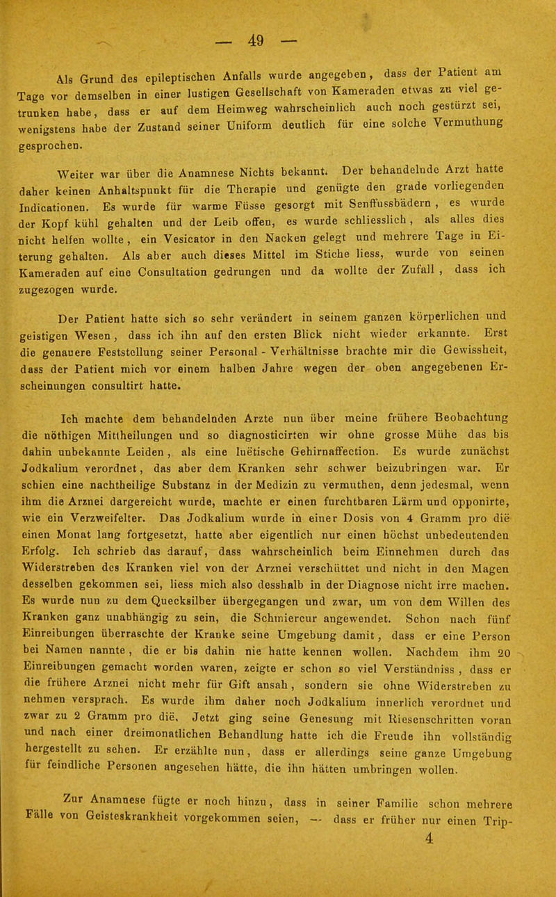 Als Grund des epileptischen Anfalls wurde angegeben , dass der Patient am Tage vor demselben in einer lustigen Gesellschaft von Kameraden etwas zu viel ge- trunken habe, dass er auf dem Heimweg wahrscheinlich auch noch gestürzt sei, wenigstens habe der Zustand seiner Uniform deutlich für eine solche Vermuthung gesprochen. Weiter war über die Anamnese Nichts bekannt. Der behandelnde Arzt hatte daher keinen Anhaltspunkt für die Therapie und genügte den grade vorliegenden Indicationen. Es wurde für warme Füsse gesorgt mit Senffussbädern , es wurde der Kopf kühl gehalten und der Leib offen, es wurde schliesslich , als alles dies nicht helfen wollte , ein Vesicator in den Nacken gelegt und mehrere Tage in Ei- terung gehalten. Als aber auch dieses Mittel im Stiche Hess, wurde von seinen Kameraden auf eine Consultation gedrungen und da wollte der Zufall , dass ich zugezogen wurde. Der Patient hatte sich so sehr verändert in seinem ganzen körperlichen und geistigen Wesen, dass ich ihn auf den ersten Blick nicht wieder erkannte. Erst die genauere Feststellung seiner Personal - Verhältnisse brachte mir die Gewissheit, dass der Patient mich vor einem halben Jahre wegen der oben angegebenen Er- scheinungen consultirt hatte. Ich machte dem behandelnden Arzte nun über meine frühere Beobachtung die nöthigen Mittheilungen und so diagnosticirten wir ohne grosse Mühe das bis dahin unbekannte Leiden, als eine luetische Gehirnaffection. Es wurde zunächst Jodkalium verordnet, das aber dem Kranken sehr schwer beizubringen war. Er schien eine nachtheilige Substanz in der Medizin zu vermuthen, denn jedesmal, wenn ihm die Arznei dargereicht wurde, machte er einen furchtbaren Lärm und opponirte, wie ein Verzweifelter. Das Jodkalium wurde in einer Dosis von 4 Gramm pro die einen Monat lang fortgesetzt, hatte aber eigentlich nur einen höchst unbedeutenden Erfolg. Ich schrieb das darauf, dass wahrscheinlich beim Einnehmen durch das Widerstreben des Kranken viel von der Arznei verschüttet und nicht in den Magen desselben gekommen sei, Hess mich also desshalb in der Diagnose nicht irre machen. Es wurde nun zu dem Quecksilber übergegangen und zwar, um von dem Willen des Kranken ganz unabhängig zu sein, die Schmiercur angewendet. Schon nach fünf Einreibungen überraschte der Kranke seine Umgebung damit, dass er eine Person bei Namen nannte , die er bis dahin nie hatte kennen wollen. Nachdem ihm 20 Einreibungen gemacht worden waren, zeigte er schon so viel Verständniss , dass er die frühere Arznei nicht mehr für Gift ansah , sondern sie ohne Widerstreben zu nehmen versprach. Es wurde ihm daher noch Jodkalium innerlich verordnet und zwar zu 2 Gramm pro die. Jetzt ging seine Genesung mit Kiesenschritten voran und nach einer dreimonatlichen Behandlung hatte ich die Freude ihn vollständig hergestellt zu sehen. Er erzählte nun, dass er allerdings seine ganze Umgebung für feindliche Personen angesehen hätte, die ihn hätten umbringen wollen. Zur Anamnese fügte er noch hinzu, dass in seiner Familie schon mehrere Fälle von Geisteskrankheit vorgekommen seien, — dass er früher nur einen Trip- 4