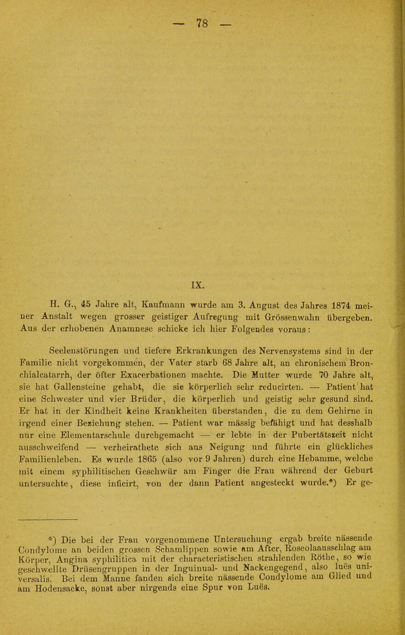 IX. H. G., 45 Jahre alt, Kaufmann wurde am 3. August des Jahres 1874 mei- ner Anstalt wegen grosser geistiger Aufregung mit Grössenwahn übergeben. Aus der erhobenen Anamnese schicke ich hier Folgendes voraus: Seelenstörungen und tiefere Erkrankungen des Nervensystems sind in der Familie nicht vorgekommen, der Vater starb 68 Jahre alt, an chronischem Bron- chialcatarrh, der öfter Exacerbationen machte. Die Mutter wurde 70 Jahre alt, sie hat Gallensteine gehabt, die sie körperlich sehr reducirten. — Patient hat eine Schwester und vier Brüder, die körperlich und geistig sehr gesund sind. Er hat in der Kindheit keine Krankheiten überstanden, die zu dem Gehirne in irgend einer Beziehung stehen. — Patient war massig befähigt und hat desshalb nur eine Elementarschule durchgemacht — er lebte in der Pubertätszeit nicht ausschweifend — verheirathete sich aus Neigung und führte ein glückliches Familienleben. Es wurde 1865 (also vor 9 Jahren) durch eine Hebamme, welche mit einem syphilitischen Geschwür am Finger die Frau während der Geburt untersuchte, diese inücirt, von der dann Patient angesteckt wurde.*) Er ge- *) Die bei der Frau vorgenommene Untersuchung ergab breite nässende Condylome an beiden grossen Schamlippen sowie am After, Roseolaaussehlag am Körper, Angina syphilitica mit der characteristischen strahlenden Rothe, so wie geschwellte Drüsengruppen in der Inguinual- und Nackengegend, also lues uni- versalis. Bei dem Manne fanden sich breite nässende Condylome am Glied und am Hodensacke, sonst aber nirgends eine Spur von Lues.