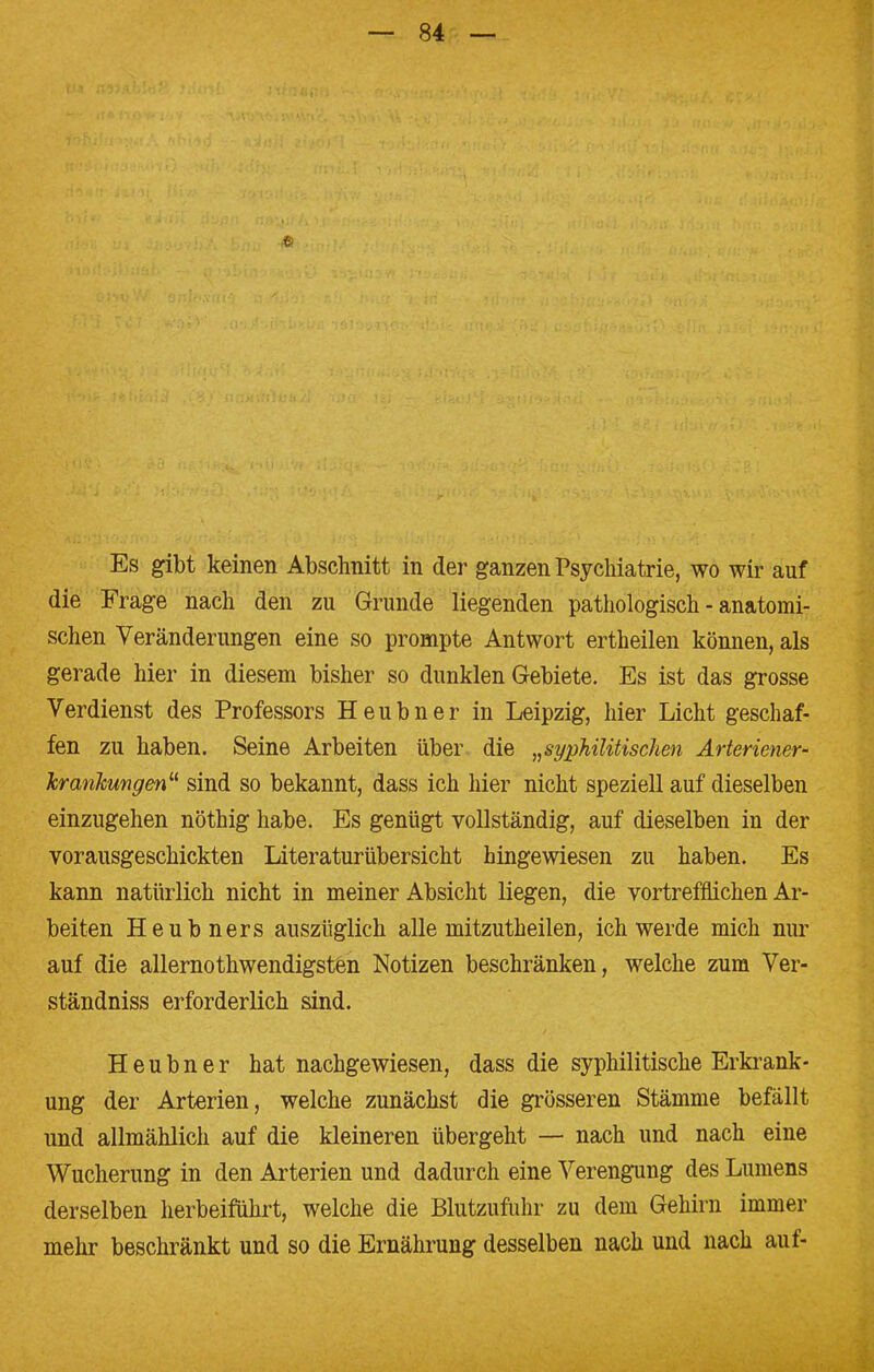 Es gibt keinen Abschnitt in der ganzen Psychiatrie, wo wir auf die Frage nach den zu Grunde liegenden pathologisch - anatomi- schen Veränderungen eine so prompte Antwort ertheilen können, als gerade hier in diesem bisher so dunklen Gebiete. Es ist das grosse Verdienst des Professors Heubner in Leipzig, hier Licht geschaf- fen zu haben. Seine Arbeiten über die »syphilitischen Ärteriener- Jcranklingen sind so bekannt, dass ich hier nicht speziell auf dieselben einzugehen nöthig habe. Es genügt vollständig, auf dieselben in der vorausgeschickten Literaturübersicht hingewiesen zu haben. Es kann natürlich nicht in meiner Absicht liegen, die vortrefflichen Ar- beiten Heubners auszüglich alle mitzutheilen, ich werde mich nur auf die allernothwendigsten Notizen beschränken, welche zum Ver- ständniss erforderlich sind. Heubner hat nachgewiesen, dass die syphilitische Erkrank- ung der Arterien, welche zunächst die grösseren Stämme befällt und allmählich auf die kleineren übergeht — nach und nach eine Wucherung in den Arterien und dadurch eine Verengung des Lumens derselben herbeiführt, welche die Blutzufuhr zu dem Gehirn immer mehr beschränkt und so die Ernährung desselben nach und nach auf-