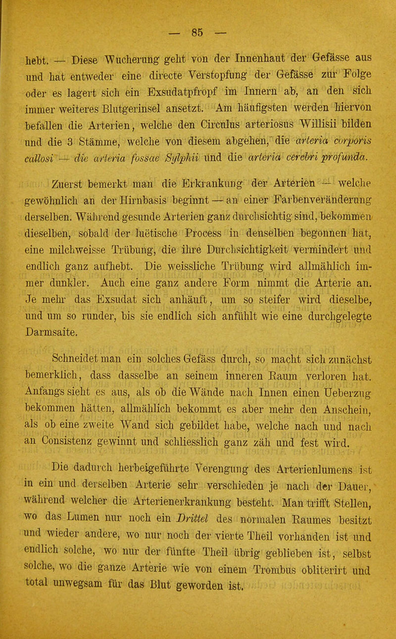 hebt. — Diese Wucherung geht von der Innenhaut der Gefässe aus und hat entweder eine directe Verstopfung der Gefässe zur Folge oder es lagert sich ein Exsudatpfropf im Innern ab, an den sich immer weiteres Blutgerinsel ansetzt. Am häufigsten werden hiervon befallen die Arterien, welche den Circulus arteriosus Willisii bilden und die 3 Stämme, welche von diesem abgehen,die arteria corporis callosi — die urleria fossae Sylphii Und die arteria cerebri profunda. Zuerst bemerkt man die Erkrankung der Arterien — welche gewöhnlich an der Hirnbasis beginnt — an einer Farbenveränderung derselben. Während gesunde Arterien ganz durchsichtig sind, bekommen dieselben, sobald der luetische Process in denselben begonnen hat, eine milchweisse Trübung, die ihre Durchsichtigkeit vermindert und endlich ganz aufhebt. Die weissliche Trübung wird allmählich im- mer dunkler. Auch eine ganz andere Form nimmt die Arterie an. Je mehr das Exsudat sich anhäuft, um so steifer wird dieselbe, und um so runder, bis sie endlich sich anfühlt wie eine durchgelegte Darmsaite. Schneidet man ein solches Gefäss durch, so macht sich zunächst bemerklich, dass dasselbe an seinem inneren Raum verloren hat. Anfangs sieht es aus, als ob die Wände nach Innen einen Ueberzug bekommen hätten, allmählich bekommt es aber mehr den Anschein, als ob eine zweite Wand sich gebildet habe, welche nach und nach an Consistenz gewinnt und schliesslich ganz zäh und fest wird. Die dadurch herbeigeführte Verengung des Arterienlumens ist in ein und derselben Arterie sehr verschieden je nach der Dauer, während welcher die Arterienerkrankung besteht. Man trifft Stellen, wo das Lumen nur noch ein Drittel des normalen Raumes besitzt und wieder andere, wo nur noch der vierte Theil vorhanden ist und endlich solche, wo nur der fünfte Theil übrig geblieben ist, selbst solche, wo die ganze Arterie wie von einem Trombus obliterirt und total unwegsam für das Blut geworden ist.