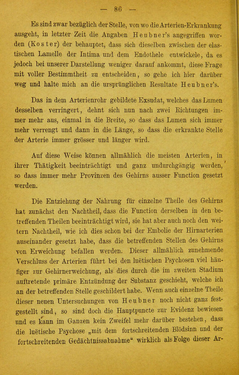 Es sind zwar bezüglich der Stelle, von wo die Arterien-Erkrankung ausgeht, in letzter Zeit die Angaben Heubner's angegriffen wor- den (Koster) der behauptet, dass sich dieselben zwischen der elas- tischen Lamelle der Intima und dem Endothele entwickele, da es jedoch bei unserer Darstellung weniger darauf ankommt, diese Frage mit voller Bestimmtheit zu entscheiden, so gehe ich hier darüber weg und halte mich an die ursprünglichen Resultate Heubner's. Das in dem Arterienrohr gebildete Exsudat, welches das Lumen desselben verringert, dehnt sich nun nach zwei Richtungen im- mer mehr aus, einmal in die Breite, so dass das Lumen sich immer mehr verrengt und dann in die Länge, so dass die erkrankte Stelle der Arterie immer grösser und länger wird. Auf diese Weise können allmählich die meisten Arterien, in ihrer Thätigkeit beeinträchtigt und ganz undurchgängig werden/ so dass immer mehr Provinzen des Gehirns ausser Function gesetzt werden. Die Entziehung der Nahrung für einzelne Theile des Gehirns hat zunächst den Nachtheil, dass die Function derselben in den be- treffenden Theilen beeinträchtigt wird, sie hat aber auch noch den wei- tern Nachtheil, wie ich dies schon bei der Embolie der Hirnarterien auseinander gesetzt habe, dass die betreffenden Stellen des Gehirns von Erweichung befallen werden. Dieser allmählich zunehmende Verschluss der Arterien führt bei den luetischen Psychosen viel häu- figer zur Gehirnerweichung, als dies durch die im zweiten Stadium auftretende primäre Entzündung der Substanz geschieht, welche ich an der betreffenden Stelle geschildert habe. Wenn auch einzelne Theile dieser neuen Untersuchungen von Heubner noch nicht ganz fest- gestellt sind, so sind doch die Hauptpuncte zur Evidenz bewiesen und es kann im Ganzen kein Zweifel mehr darüber bestehen, dass die luetische Psychose „mit dem fortschreitenden Blödsinn und der fortschreitenden Gedächtnissabnahme wirklich als Folge dieser Ar-
