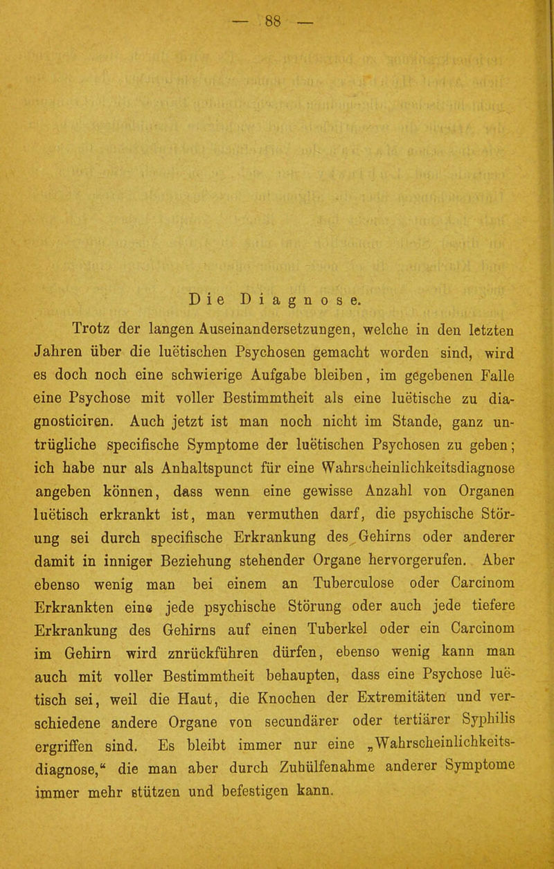 Die Diagnose. Trotz der langen Auseinandersetzungen, welche in den letzten Jahren über die luetischen Psychosen gemacht worden sind, wird es doch noch eine schwierige Aufgabe bleiben, im gegebenen Falle eine Psychose mit voller Bestimmtheit als eine luetische zu dia- gnosticiren. Auch jetzt ist man noch nicht im Stande, ganz un- trügliche specifische Symptome der luetischen Psychosen zu geben; ich habe nur als Anhaltspunct für eine Wahrscheinlichkeitsdiagnose angeben können, dass wenn eine gewisse Anzahl von Organen luetisch erkrankt ist, man vermuthen darf, die psychische Stör- ung sei durch specifische Erkrankung des Gehirns oder anderer damit in inniger Beziehung stehender Organe hervorgerufen. Aber ebenso wenig man bei einem an Tuberculose oder Carcinom Erkrankten eins jede psychische Störung oder auch jede tiefere Erkrankung des Gehirns auf einen Tuberkel oder ein Carcinom im Gehirn wird znrückführen dürfen, ebenso wenig kann man auch mit voller Bestimmtheit behaupten, dass eine Psychose lue- tisch sei, weil die Haut, die Knochen der Extremitäten und ver- schiedene andere Organe von secundärer oder tertiärer Syphilis ergriffen sind. Es bleibt immer nur eine „Wahrscheinlichkeits- diagnose,  die man aber durch Zuhülfenahme anderer Symptome immer mehr stützen und befestigen kann.