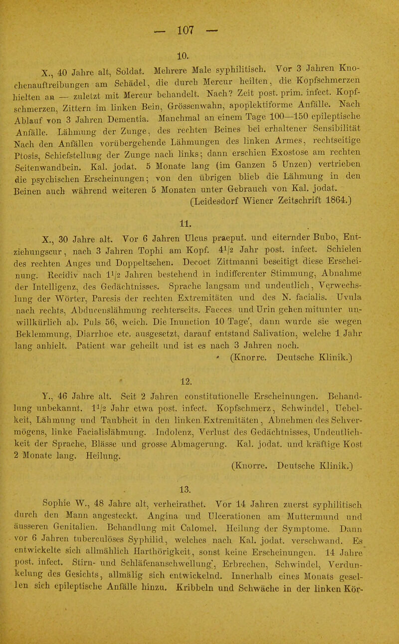 10. X 40 Jahre alt, Soldat. Mehrere Male syphilitisch. Vor 3 Jahren Kno- chenauftreibungen am Schädel, die durch Mercur heilten, die Kopfschmerzen hielten an — zuletzt mit Mercur behandelt. Nach? Zeit post. prim. infect. Kopi- schmerzen, Zittern im linken Bein, Grössenwahn, apoplektiforme Anfälle. Nach Ahlauf von 3 Jahren Dementia. Manchmal an einem Tage 100—150 epileptische Anfälle. Lähmung der Zunge, des rechten Beines bei erhaltener Sensibilität Nach den Anfällen vorübergehende Lähmungen des linken Armes, rechtseitige Ptosis, Schiefstellung der Zunge nach links; dann erschien Exostose am rechten Seitenwandbein. Kai. jodat. 5 Monate lang (im Ganzen 5 Unzen) vertrieben die psychischen Erscheinungen; von den übrigen blieb die Lähmung in den Beinen auch während weiteren 5 Monaten unter Gebrauch von Kai. jodat. (Leidesdorf Wiener Zeitschrift 1864.) 11. X., 30 Jahre alt. Vor 6 Jahren Ulcus praeput. und eiternder Bubo, Eni- ziehungscur, nach 3 Jahren Tophi am Kopf. 4*/2 Jahr post. infect. Schielen des rechten Auges und Doppeltsehen. Decoct Zittmanni beseitigt diese Erschei- nung. Recidiv nach D/2 Jahren bestehend in indifferenter Stimmung, Abnahme der Intelligenz, des Gedächtnisses. Sprache langsam und undeutlich, Verwechs- lung der Wörter, Paresis der rechten Extremitäten und des N. facialis. Uvula nach rechts, Abducenslähmung rechterseits. Faeces und Urin gehen mitunter un- willkürlich ab. Puls 56, weich. Die Inunction 10 Tage', dann wurde sie wegen Beklemmung, Diarrhoe etc. ausgesetzt, darauf entstand Salivation, welche 1 Jahr lang anhielt. Patient war geheilt und ist es nach 3 Jahren noch. * (Knorre. Deutsche Klinik.) 12. Y., 46 Jahre alt. Seit 2 Jahren constitutionelle Erscheinungen. Behand- lung unbekannt. lJ/2 Jahr etwa post. infect. Kopfschmerz, Schwindel, Uebel- keit, Lähmung und Taubheit in den linken Extremitäten , Abnehmen des Sehver- mögens, linke Faeialislähmung. Indolenz, Verlust des Gedächtnisses, Undeutlich- keit der Sprache, Blässe und grosse Abmagerung. Kai. jodat. und kräftige Kost 2 Monate lang. Heilung. (Knorre. Deutsche Klinik.) 13. Sophie W., 48 Jahre alt, verheirathet. Vor 14 Jahren zuerst syphilitisch durch den Mann angesteckt. Angina und Ulcerationen am Muttermund und äusseren Genitalien. Behandlung mit Calomel. Heilung der Symptome. Dann vor 6 Jahren tuberculöses Syphilid, welches nach Kai. jodat. verschwand. Es entwickelte sich allmählich Harthörigkeit, sonst keine Erscheinungen. 14 Jahre post. infect. Stirn- und Schläfenanschwellung, Erbrechen, Schwindel, Verdun- kelung des Gesichts, allmälig sich entwickelnd. Innerhalb eines Monats ge.sel- len sich epileptische Anfälle hinzu. Kribbeln und Schwäche in der linken Kör-