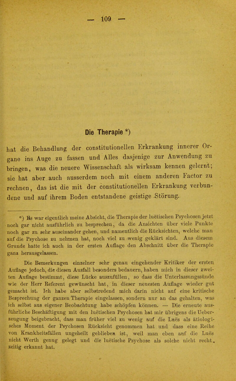 Die Therapie*) hat die Behandlung der constitutionellen Erkrankung innerer Or- gane ins Auge zu fassen und Alles dasjenige zur Anwendung zu bringen, was die neuere Wissenschaft als wirksam kennen gelernt; sie hat aber auch ausserdem noch mit einem anderen Factor zu rechnen, das ist die mit der constitutionellen Erkrankung verbun- dene und auf ihrem Boden entstandene geistige -Störung. *) Bs war eigentlich meine Absicht, die Therapie der luetischen Psychosen jetzt noch gar nicht ausführlich zu besprechen, da die Ansichten über viele Punkte noch gar zu sehr auseinander gehen, und namentlich die Rücksichten, welche man auf die Psychose zu nehmen hat, noch viel zu wenig geklärt sind. Aus diesem Grunde hatte ich auch in der ersten Auflage den Abschnitt über die Therapie ganz herausgelassen. Die Bemerkungen einzelner sehr genau eingehender Kritiker der ersten Auflage jedoch, die diesen Ausfall besonders bedauern, haben mich in dieser zwei- ten Auflage bestimmt, diese Lücke auszufüllen, so dass die Unterlassungssünde wie der Herr Referent gewünscht hat, in dieser neuesten Auflage wieder gut gemacht ist. Ich habe aber selbstredend mich darin nicht auf eine kritische Besprechung der ganzen Therapie eingelassen, sondern nur an das gehalten, was ich selbst aus eigener Beobachtung habe schöpfen können. — Die erneute aus- führliche Beschäftigung mit den luetischen Psychosen hat mir übrigens die Ueber- zeugung beigebracht, dass man früher viel zu wenig auf die Lues als ätiologi- sches Moment der Psychosen Rücksicht genommen hat und dass eine Reihe von Krankheitsfällen ungeheilt geblieben ist, weil man eben auf die Lues nicht Werth genug gelegt und die luetische Psychose als solche nicht recht, zeitig erkannt hat.