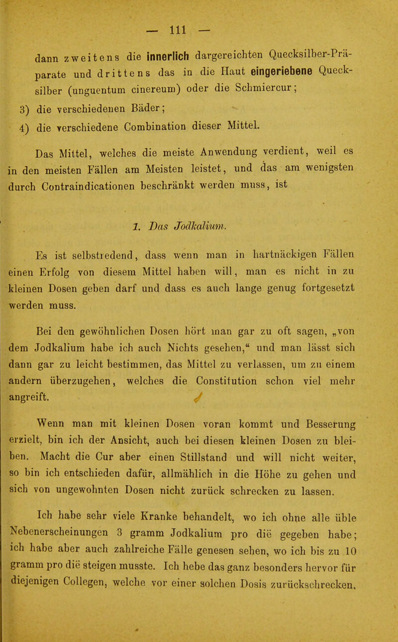dann zweitens die innerlich dargereichten Quecksilber-Prä- parate und drittens das in die Haut eingeriebene Queck- silber (unguentum cinereum) oder die Schmiercur; 3) die verschiedenen Bäder; 4) die verschiedene Combination dieser Mittel. Das Mittel, welches die meiste Anwendung verdient, weil es in den meisten Fällen am Meisten leistet, und das am wenigsten durch Contraindicationen beschränkt werden muss, ist 1. Bas Jodkalium. Es ist selbstredend, dass wenn man in hartnäckigen Fällen einen Erfolg von diesem Mittel haben will, man es nicht in zu kleinen Dosen geben darf und dass es auch lange genug fortgesetzt werden muss. Bei den gewöhnlichen Dosen hört man gar zu oft sagen, „von dem Jodkalium habe ich auch Nichts gesehen, und man lässt sich dann gar zu leicht bestimmen, das Mittel zu verlassen, um zu einem andern überzugehen, welches die Constitution schon viel mehr angreift. J Wenn man mit kleinen Dosen voran kommt und Besserung erzielt, bin ich der Ansicht, auch bei diesen kleinen Dosen zu blei- ben. Macht die Cur aber einen Stillstand und will nicht weiter, so bin ich entschieden dafür, allmählich in die Höhe zu gehen und sich von ungewohnten Dosen nicht zurück schrecken zu lassen. Ich habe sehr viele Kranke behandelt, wo ich ohne alle üble Nebenerscheinungen 3 gramm Jodkalium pro die gegeben habe; ich habe aber auch zahlreiche Fälle genesen sehen, wo ich bis zu 10 gramm pro die steigen musste. Ich hebe das ganz besonders hervor für diejenigen Collegen, welche vor einer solchen Dosis zurückschrecken.