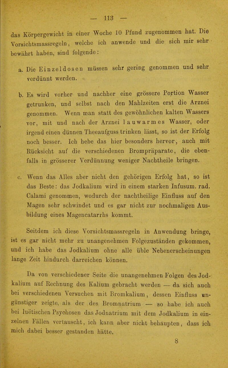 das Körpergewicht in einer Woche 10 Pfund zugenommen hat. Die Vorsichtsmassregeln, welche ich anwende und die sich mir sehr bewährt haben, sind folgende: a. Die Einzel dosen müssen sehr gering genommen und sehr verdünnt werden. b. Es wird vorher und nachher eine grössere Portion Wasser getrunken, und selbst nach den Mahlzeiten erst die Arznei genommen. Wenn man statt des gewöhnlichen kalten Wassers vor, mit und nach der Arznei lauwarmes Wasser, oder irgend eineD dünnen Theeaufguss trinken lässt, so ist der Erfolg noch besser. Ich hebe das hier besonders hervor, auch mit Rücksicht auf die verschiedenen Brompräparate, die eben- falls in grösserer Verdünnung weniger Nachtheile bringen. c. Wenn das Alles aber nicht den gehörigen Erfolg hat, so ist das Beste: das Jodkalium wird in einem starken Infusum. rad. Calami genommen, wodurch der nachtheilige Einfluss auf den Magen sehr schwindet und es gar nicht zur nochmaligen Aus- bildung eines Magencatarrhs kommt. Seitdem ich diese Vorsichtsmassregeln in Anwendung bringe, ist es gar nicht mehr zu unangenehmen Folgezuständen gekommen, und ich habe das Jodkalium ohne alle üble Nebenerscheinungen lange Zeit hindurch darreichen können. Da von verschiedener Seite die unangenehmen Folgen des Jod- kalium auf Rechnung des Kalium gebracht werden — da sich auch bei verschiedenen Versuchen mit Bromkalium, dessen Einfluss un- günstiger zeigte, als der des Bromnatrium — so habe ich auch bei luetischen Psychosen das Jodnatrium mit dem Jodkalium in ein- zelnen Fällen vertauscht, ich kann aber nicht behaupten, dass ich mich dabei besser gestanden hätte. 8