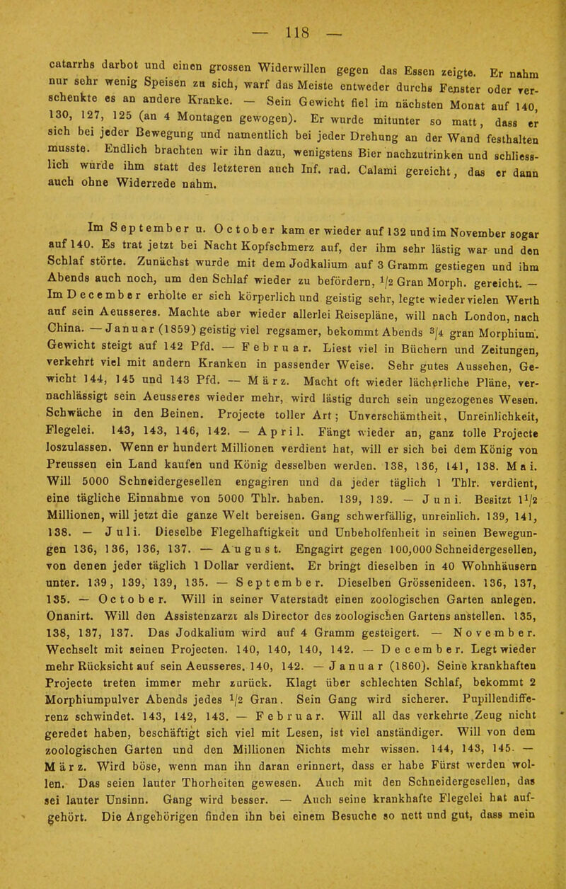 catarrhs darbot und einen grossen Widerwillen gegen das Essen zeigte. Er nahm nur sehr wenig Speisen zn sich, warf das Meiste entweder durchs Fenster oder ver- schenkte es an andere Kranke. - Sein Gewicht fiel im nächsten Monat auf 140, 130, 127, 125 (an 4 Montagen gewogen). Er wurde mitunter so matt, dass er sich bei jeder Bewegung und namentlich bei jeder Drehung an der Wand festhalten musste. Endlich brachten wir ihn dazu, wenigstens Bier nachzutrinken und schliess- lich wurde ihm statt des letzteren auch Inf. rad. Calami gereicht, das er dann auch ohne Widerrede nahm. Im September u. October kam er wieder auf 132 und im November sogar auf 140. Es trat jetzt bei Nacht Kopfschmerz auf, der ihm sehr lästig war und den Schlaf störte. Zunächst wurde mit dem Jodkalium auf 3 Gramm gestiegen und ihm Abends auch noch, um den Schlaf wieder zu befördern, 1/2 Gran Morph, gereicht. - ImDecember erholte er sich körperlich und geistig sehr, legte wieder vielen Werth auf sein Aeusseres. Machte aber wieder allerlei Reisepläne, will nach London, nach China. — Janu ar (1859) geistig viel regsamer, bekommt Abends s/4 gran Morphium. Gewicht steigt auf 142 Pfd. — Februar. Liest viel in Büchern und Zeitungen, verkehrt viel mit andern Kranken in passender Weise. Sehr gutes Aussehen, Ge- wicht 144, 145 und 143 Pfd. — März. Macht oft wieder lächerliche Pläne, ver- nachlässigt sein Aeusseres wieder mehr, wird lästig durch sein ungezogenes Wesen. Schwäche in den Beinen. Projecte toller Art; Unverschämtheit, ünreinlichkeit, Flegelei. 143, 143, 146, 142. - April. Fängt wieder an, ganz tolle Projecte loszulassen. Wenn er hundert Millionen verdient hat, will ersieh bei dem König von Preussen ein Land kaufen und König desselben werden. 138, 136, 141, 138. Mai. Will 5000 Schneidergesellen engagiren und da jeder täglich 1 Thlr. verdient, eine tägliche Einnahme von 5000 Thlr. haben. 139, 139. — Juni. Besitzt l*/2 Millionen, will jetzt die ganze Welt bereisen. Gang schwerfällig, unreinlich. 139, 141, 138. — Juli. Dieselbe Flegelhaftigkeit und Unbeholfenheit in seinen Bewegun- gen 136, 136, 136, 137. — August. Engagirt gegen 100,000 Schneidergesellen, von denen jeder täglich 1 Dollar verdient. Er bringt dieselben in 40 Wohnhäusern unter. 139, 139, 139, 135. — September. Dieselben Grössenideen. 136, 137, 135. — October. Will in seiner Vaterstadt einen zoologischen Garten anlegen. Onanirt. Will den Assistenzarzt als Director des zoologischen Gartens anstellen. 135, 138, 187, 137. Das Jodkalium wird auf 4 Gramm gesteigert. — November. Wechselt mit seinen Projecten. 140, 140, 140, 142. — December. Legt wieder mehr Rücksicht auf sein Aeusseres. 140, 142. —Januar (1860). Seine krankhaften Projecte treten immer mehr zurück. Klagt über schlechten Schlaf, bekommt 2 Morphiumpulver Abends jedes */2 Gran. Sein Gang wird sicherer. Pupillendiffe- renz schwindet. 143, 142, 143. — Februar. Will all das verkehrte Zeug nicht geredet haben, beschäftigt sich viel mit Lesen, ist viel anständiger. Will von dem zoologischen Garten und den Millionen Nichts mehr wissen. 144, 143, 145- — März. Wird böse, wenn man ihn daran erinnert, dass er habe Fürst werden wol- len. Das seien lauter Thorheiten gewesen. Auch mit den Schneidergesellen, das sei lauter Unsinn. Gang wird besser. — Auch seine krankhafte Flegelei hat auf- gehört. Die Angehörigen finden ihn bei einem Besuche so nett und gut, dass mein