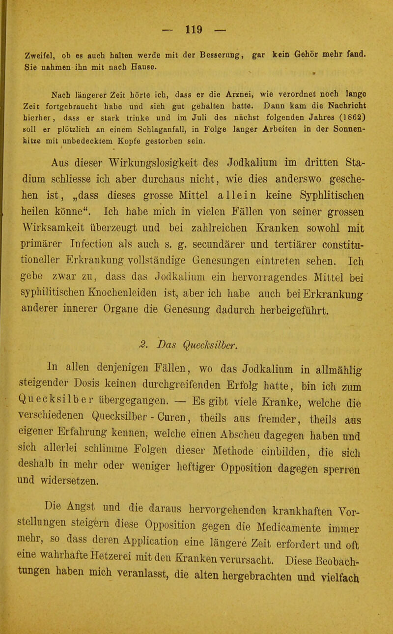 Zweifel, ob es auch halten werde mit der Besserung, gar kein Gehör mehr fand. Sie nahmen ihn mit nach Hause. v m Nach längerer Zeit hörte ich, dass er die Arznei, wie verordnet noch lange Zeit fortgebraucht habe und sich gut gehalten hatte. Dann kam die Nachricht hierher, dass er stark trinke und im Juli des nächst folgenden Jahres (1862) soll er plötzlich an einem Schlaganfall, in Folge langer Arbeiten in der Sonnen- hitze mit unbedecktem Kopfe gestorben sein. Aus dieser Wirkungslosigkeit des Jodkalium im dritten Sta- dium schliesse ich aber durchaus nicht, wie dies anderswo gesche- hen ist, „dass dieses grosse Mittel allein keine Syphlitischen heilen könne. Ich habe mich in vielen Fällen von seiner grossen Wirksamkeit überzeugt und bei zahlreichen Kranken sowohl mit primärer Infection als auch s. g. secundärer und tertiärer constitu- tioneller Erkrankung vollständige Genesungen eintreten sehen. Ich gebe zwar zu, dass das Jodkalium ein hervorragendes Mittel bei syphilitischen Knochenleiden ist, aber ich habe auch bei Erkrankung anderer innerer Organe die Genesung dadurch herbeigeführt. 2. Das Quecksilber. In allen denjenigen Fällen, wo das Jodkalium in allmählig steigender Dosis keinen durchgreifenden Erfolg hatte, bin ich zum Quecksilber übergegangen. — Es gibt viele Kranke, welche die verschiedenen Quecksilber - Curen, theils aus fremder, theils aus eigener Erfahrung kennen, welche einen Abscheu dagegen haben und sich allerlei schlimme Folgen dieser Methode einbilden, die sich deshalb in mehr oder weniger heftiger Opposition dagegen sperren und widersetzen. Die Angst und die daraus hervorgehenden krankhaften Vor- stellungen steigern diese Opposition gegen die Medicamente immer mehr, so dass deren Application eine längere Zeit erfordert und oft eine wahrhafte Hetzerei mit den Kranken verursacht. Diese Beobach- tungen haben mich veranlasst, die alten hergebrachten und vielfach