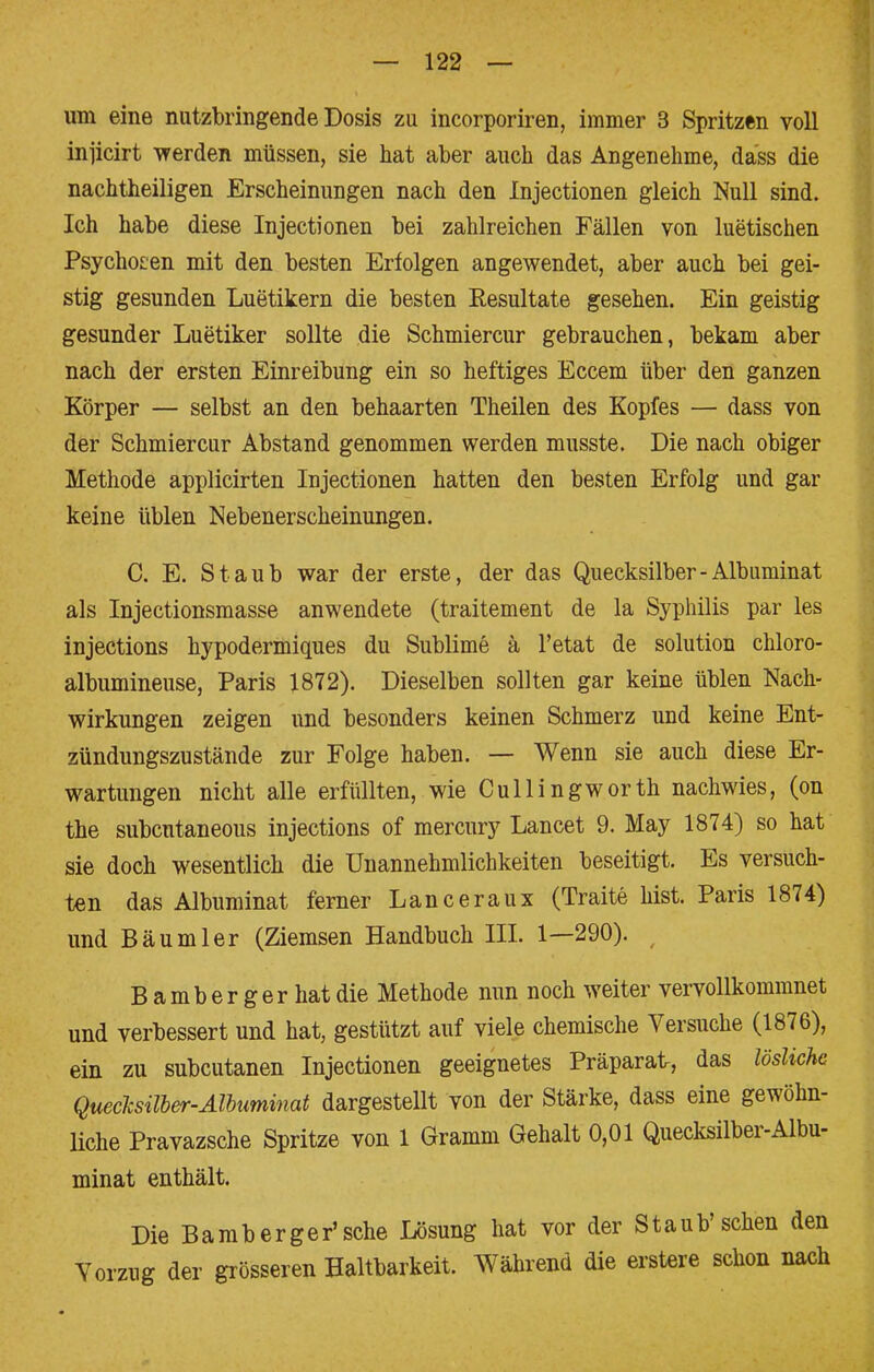 um eine nutzbringende Dosis zu incorporiren, immer 3 Spritzen voll injicirt werden müssen, sie hat aber auch das Angenehme, dass die nachtheiligen Erscheinungen nach den Injectionen gleich Null sind. Ich habe diese Injectionen bei zahlreichen Fällen von luetischen Psychogen mit den besten Erfolgen angewendet, aber auch bei gei- stig gesunden Luetikern die besten Resultate gesehen. Ein geistig gesunder Luetiker sollte die Schmiercur gebrauchen, bekam aber nach der ersten Einreibung ein so heftiges Eccem über den ganzen Körper — selbst an den behaarten Theilen des Kopfes — dass von der Schmiercur Abstand genommen werden musste. Die nach obiger Methode applicirten Injectionen hatten den besten Erfolg und gar keine üblen Nebenerscheinungen. C. E. Staub war der erste, der das Quecksilber-Albuminat als Injectionsmasse anwendete (traitement de la Syphilis par les injections hypodermiques du Sublime ä Tetat de Solution chloro- albumineuse, Paris 1872). Dieselben sollten gar keine üblen Nach- wirkungen zeigen und besonders keinen Schmerz und keine Ent- zündungszustände zur Folge haben. — Wenn sie auch diese Er- wartungen nicht alle erfüllten, wie Cullingworth nachwies, (on the subcutaneous injections of mercury Lancet 9. May 1874) so hat sie doch wesentlich die Unannehmlichkeiten beseitigt. Es versuch- ten das Albuminat ferner Lanceraux (Traite bist. Paris 1874) und Bäumler (Ziemsen Handbuch III. 1—290). Bamberger hat die Methode nun noch weiter vervollkommnet und verbessert und hat, gestützt auf viele chemische Versuche (1876), ein zu subcutanen Injectionen geeignetes Präparat, das lösliche Quecksilber-Albuminat dargestellt von der Stärke, dass eine gewöhn- liche Pravazsche Spritze von 1 Gramm Gehalt 0,01 Quecksilber-Albu- minat enthält. Die Bamberger'sche Lösung hat vor der Staub'sehen den Yorzug der grösseren Haltbarkeit. Während die erstere schon nach