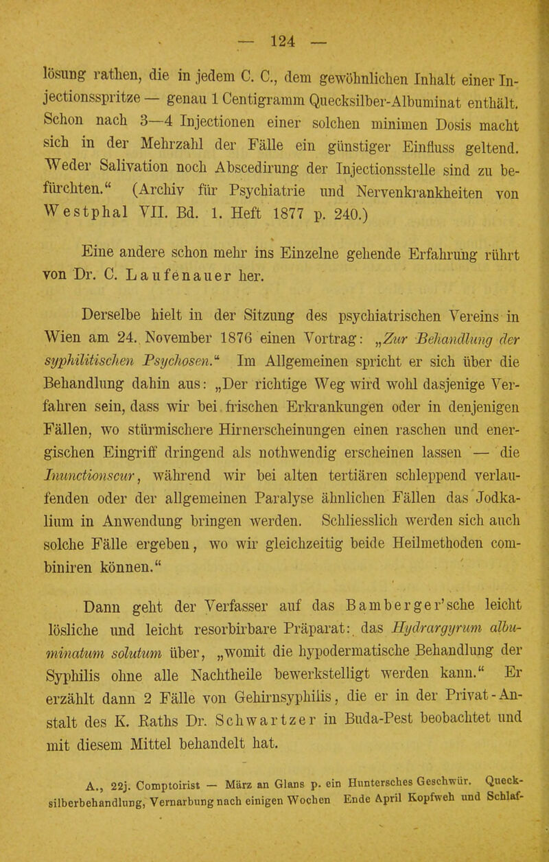 lösung rathen, die in jedem C. C., dem gewöhnlichen Inhalt einer In- jectionsspritze — genau 1 Centigramm Quecksilber-Albuminat enthält. Schon nach 3—4 Injectionen einer solchen minimen Dosis macht sich in der Mehrzahl der Fälle ein günstiger Einfluss geltend. Weder Salivation noch Abscedirung der Injectionsstelle sind zu be- fürchten. (Archiv für Psychiatrie und Nervenkrankheiten von Westphal VII. Bd. 1. Heft 1877 p. 240.) Eine andere schon mehr ins Einzelne gehende Erfahrung rührt von Dr. C. Laufenauer her. Derselbe hielt in der Sitzung des psychiatrischen Vereins in Wien am 24. November 1876 einen Vortrag: „Zur Behandlung der syphilitischen Psychosen. Im Allgemeinen spricht er sich über die Behandlung dahin aus: „Der richtige Weg wird wolü dasjenige Ver- fahren sein, dass wir bei frischen Erkrankungen oder in denjenigen Fällen, wo stürmischere Hirnerscheinungen einen raschen und ener- gischen Eingriff dringend als nothwendig erscheinen lassen — die Inunctionscur, während wir bei alten tertiären schleppend verlau- fenden oder der allgemeinen Paralyse ähnlichen Fällen das Jodka- lium in Anwendung bringen werden. Schliesslich werden sich auch solche Fälle ergeben, wo wir gleichzeitig beide Heilmethoden com- biniren können. Dann geht der Verfasser auf das Bamberger'sche leicht lösliche und leicht resorbirbare Präparat:, das Hydrargyrum albu- minatum solutum über, „womit die hypodermatische Behandlung der Syphilis ohne alle Nachtheile bewerkstelligt werden kann. Er erzählt dann 2 Fälle von Gehirnsyphiiis, die er in der Privat-An- stalt des K, Raths Dr. Schwartzer in Buda-Pest beobachtet und mit diesem Mittel behandelt hat. A., 22j. Comptoirist — März an Glans p. ein Huntersches Geschwür. Queck- silberbehandlung, Vernarbung nach einigen Wochen Ende April Kopfweh und Schlaf-