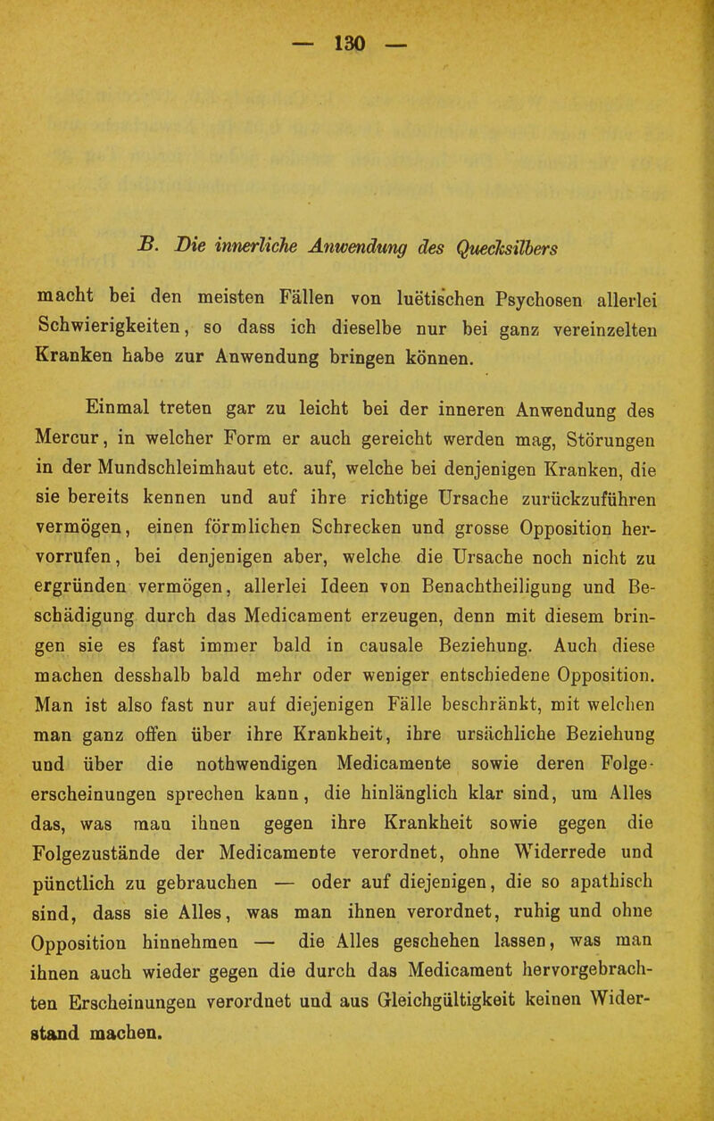 B. Die innerliche Anwendung des Quecksilbers macht bei den meisten Fällen von luetischen Psychosen allerlei Schwierigkeiten, so dass ich dieselbe nur bei ganz vereinzelten Kranken habe zur Anwendung bringen können. Einmal treten gar zu leicht bei der inneren Anwendung des Mercur, in welcher Form er auch gereicht werden mag, Störungen in der Mundschleimhaut etc. auf, welche bei denjenigen Kranken, die sie bereits kennen und auf ihre richtige Ursache zurückzuführen vermögen, einen förmlichen Schrecken und grosse Opposition her- vorrufen, bei denjenigen aber, welche die Ursache noch nicht zu ergründen vermögen, allerlei Ideen von Benachtheiligung und Be- schädigung durch das Medicament erzeugen, denn mit diesem brin- gen sie es fast immer bald in causale Beziehung. Auch diese machen desshalb bald mehr oder weniger entschiedene Opposition. Man ist also fast nur auf diejenigen Fälle beschränkt, mit welchen man ganz offen über ihre Krankheit, ihre ursächliche Beziehung und über die nothwendigen Medicamente sowie deren Folge- erscheinungen sprechen kann, die hinlänglich klar sind, um Alles das, was man ihnen gegen ihre Krankheit sowie gegen die Folgezustände der MedicameDte verordnet, ohne Widerrede und pünctlich zu gebrauchen — oder auf diejenigen, die so apathisch sind, dass sie Alles, was man ihnen verordnet, ruhig und ohne Opposition hinnehmen — die Alles geschehen lassen, was man ihnen auch wieder gegen die durch das Medicament hervorgebrach- ten Erscheinungen verordnet und aus Gleichgültigkeit keinen Wider- stand machen.