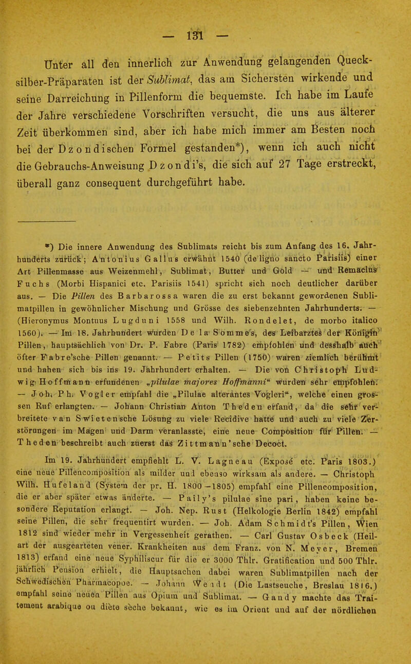 Unter all den innerlich zur Anwendung gelangenden Queck- silber-Präparaten ist der Sublimat, das am Sichersten wirkende und seine Darreichung in Pillenform die bequemste. Ich habe im Laufe der Jahre verschiedene Vorschriften versucht, die uns aus älterer Zeit überkommen sind, aber ich habe mich immer am Besten noch bei der D z o n d i sehen Formel gestanden*), wenn ich auch nicht die Gebrauchs-Anweisung D z o n d i's, die sich auf 27 Tage erstreckt, überall ganz consequent durchgeführt habe. *) Die innere Anwendung des Sublimats reicht bis zum Anfang des 16. Jahr- hunderts zurück; Antonius Gallus erwähnt 1540 (de ligno saneto Parisiis) einer Art Pillenmasse aus Weizenmehl, Sublimat, Butter und Gold — und Remaclus Fuchs (Morbi Hispanici etc. Parisiis 1541) spricht sich noch deutlicher darüber aus. — Die Pillen des Barbarossa waren die zu erst bekannt gewordenen Subli- matpillen in gewöhnlicher Mischung und Grösse des siebenzehnten Jahrhunderts. — (Hieronymus Montuus Lugduni 1558 und Wilh. Rondelet, de morbo italico 1560). —Im 18. Jahrhundert wurden De la Sommes, des Leibarztes der Königin Pillen, hauptsächlich von Dr. P. Fabre (Paris 1782) empfohlen und desshalb auch öfter Fabre'sche Pillen genannt. — Petits Pillen (1750) waren ziemlich berühmt und hahen sich bis ins 19. Jahrhundert erhalten. — Die von Christoph Lud- wig'Hoffmann erfundenen „pilulae majores Hofpmanni wurden sehr empfohlen. — Joh, Ph. Vogler empfahl die „Pilulae alteräntes Voglen, welche einen gros- sen Ruf erlangten. — Johann Christian Anton Theden erfand, da die sehr ver- breitete van Sw'ietensche Lösung zu viele Recidive hatte und auch zu viele Zer- störungen im Magen und Darm veranlasste, eine neue Composition für Pillen. — Theden beschreibt auch zuerst das Zittmann'sche Decoct. Im 19. Jahrhundert empfiehlt L. V. Lagneau (Expose etc. Paris 1803.) eine neue Pillencomposition als milder und ebenso wirksam als andere. — Christoph Wilh. Hufeland (System der pr. H. 1800 -1805) empfahl eine Pillencomposition, die er aber später etwas änderte. — Paily's pilulae sine pari, haben keine be- sondere Reputation erlangt. - Joh. Nep. Rust (Helkologie Berlin 1842) empfahl seine Pillen, die sehr frequentirt wurden. — Joh. Adam Schmidt's Pillen, Wien 1812 sind wieder mehr in Vergessenheit gerathen. — Carl Gustav Osbeck (Heil- art der ausgearteten vener. Krankheiten aus dem Franz. von N. Meyer, Bremen 1813) erfand eine neue Syphiliscur für die er 3000 Thlr. Gratification und 500 Thlr. jährlich Pension erhielt, die Hauptsachen dabei waren Sublimatpillen nach der Schwedischen Pharmakopoe. - Johann We nlt (Die Lastseuche, Breslau 1816.) empfahl seine neuen Pillen aus Opium und Sublimat. — Gandy machte das Trai- temeat arabique ou diete seche bekaaat, wie es im Orient und auf der nördlichen