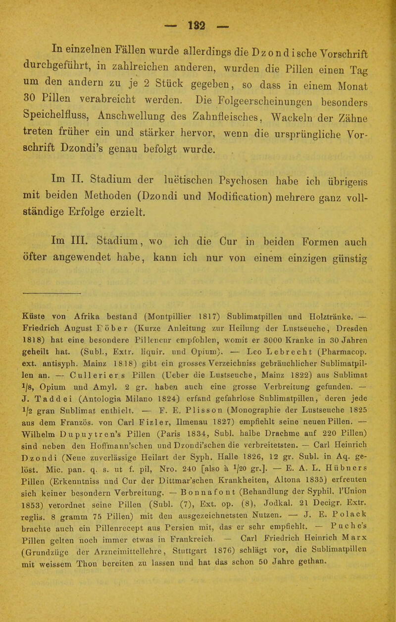 — 182 — In einzelnen Fällen wurde allerdings die Dzondisehe Vorschrift durchgeführt, in zahlreichen anderen, wurden die Pillen einen Tag um den andern zu je 2 Stück gegeben, so dass in einem Monat 30 Pillen verabreicht werden. Die Folgeerscheinungen besonders Speichelfluss, Anschwellung des Zahnfleisches, Wackeln der Zähne treten früher ein und stärker hervor, wenn die ursprüngliche Vor- schrift Dzondi's genau befolgt wurde. Im II. Stadium der luetischen Psychosen habe ich übrigeiis mit beiden Methoden (Dzondi und Modifikation) mehrere ganz voll- ständige Erfolge erzielt. Im III. Stadium, wo ich die Cur in beiden Formen auch öfter angewendet habe, kann ich nur von einem einzigen günstig Küste von Afrika bestand (Montpillier 1817) Sublimatpillen und Holztränke. — Friedrich August F ö b e r (Kurze Anleitung zur Heilung der Lustseucbe, Dresden 1818) hat eine besondere Pillcneur empfohlen, womit er 3000 Kranke in 30 Jahren geheilt hat. (Subl., Extr. liquir. und Opium). — Leo Lebrecht (Pharmacop. ext. antisyph. Mainz 1818) gibt ein grosses Verzeichniss gebräuchlicher Sublimatpil- len an. — Culleriers Pillen (Ueber die Lustseuche, Mainz 1822) aus Sublimat 1|8, Opium und Amyl. 2 gr. haben auch eine grosse Verbreitung gefunden. — J. Taddei (Antologia Milano 1824) erfand gefahrlose Sublimatpillen, deren jede !/2 gran Sublimat enthielt. — F. E. Plisson (Monographie der Lustseuche 1825 aus dem Französ. von Carl Fizler, Ilmenau 1827) empfiehlt seine neuen Pillen. — Wilhelm Dupuytren's Pillen (Paris 1834, Subl. halbe Drachme auf 220 Pillen) sind neben den Hoffmann'schen und Dzondi'schen die verbreitetsten. — Carl Heinrich Dzondi (Neue zuverlässige Heilart der Syph. Halle 1826, 12 gr. Subl. in Aq. ge- löst. Mic. pan. q. s. ut f. pil, Nro. 240 [also ä ^20 gr.]. — E. A. L. Hübners Pillen (Erkenntniss und Cur der Dittmar'schen Krankheiten, Altona 1835) erfreuten sich keiner besondern Verbreitung. — Bonnafont (Behandlung der Syphil. l'Union 1853) verordnet seine Pillen (Subl. (7), Ext. op. (8), Jodkai. 21 Decigr. Extr. reglis. 8 gramm 75 Pillen) mit den ausgezeichnetsten Nutzen. — J. E* Polack brachte auch ein Pillenrecept aus Persien mit, das er sehr empfiehlt. — Puche's Pillen gelten noch immer etwas in Frankreich — Carl Friedrich Heinrich Marx (Grundziige der Arzneimittellehre, Stuttgart 1876) schlägt vor, die Sublimatpillen mit weissem Thon bereiten zu lassen und hat das schon 50 Jahre gethan.