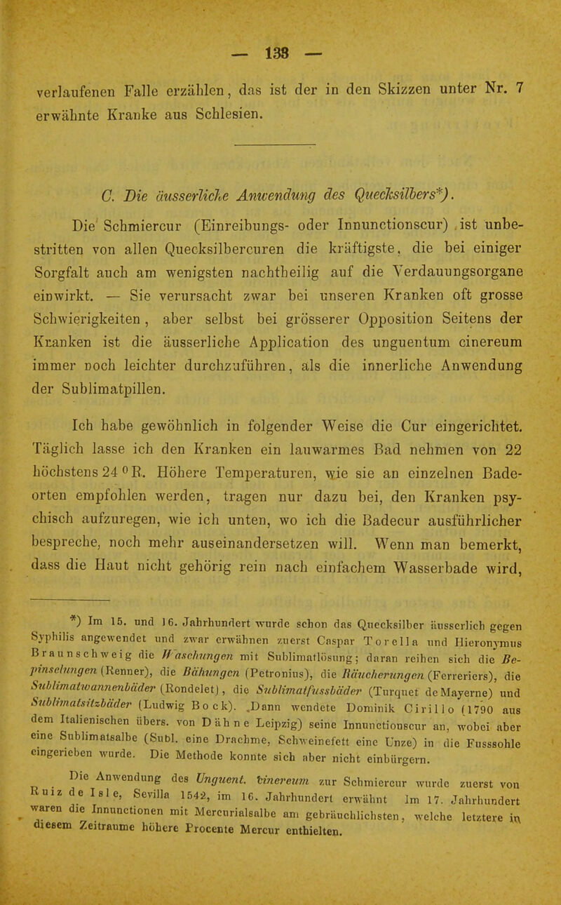 — 138 — verlaufenen Falle erzählen, das ist der in den Skizzen unter Nr. 7 erwähnte Kranke aus Schlesien. C. Die äusserliche Anwendung des Quecksilbers*). Die Schmierern- (Einreibungs- oder Innunctionscur) . ist unbe- stritten von allen Quecksilbercuren die kräftigste, die bei einiger Sorgfalt auch am wenigsten nachtheilig auf die Verdauungsorgane einwirkt. — Sie verursacht zwar bei unseren Kranken oft grosse Schwierigkeiten , aber selbst bei grösserer Opposition Seitens der Kranken ist die äusserliche Application des unguentum cinereum immer noch leichter durchzuführen, als die innerliche Anwendung der Sublimatpillen. Ich habe gewöhnlich in folgender Weise die Cur eingerichtet. Täglich lasse ich den Kranken ein lauwarmes Bad nehmen von 22 höchstens 24 °R. Höhere Temperaturen, wie sie an einzelnen Bade- orten empfohlen werden, tragen nur dazu bei, den Kranken psy- chisch aufzuregen, wie ich unten, wo ich die Badecur ausführlicher bespreche, noch mehr auseinandersetzen will. Wenn man bemerkt, dass die Haut nicht gehörig rein nach einfachem Wasserbade wird, *) Im 15. und 16. Jahrhundert wurde schon das Quecksilber äusserlich gegen Syphilis angewendet und zwar erwähnen zuerst Caspar Tor eil a und Hieronymus Braun schweig die Waschungen mit Sublimatlösung; daran reihen sich die Be- ■pinselwgm (Renner), die Bälmngcn (Petronius), die Räucherungen (Ferreriers), die Sublimatwannenbäder (Rondelet), die Sublimatfussbäder (Turquet dcMayerne) und Sublimatsitzbäder (Ludwig Bock). .Dann wendete Dominik Cirillo ( 1790 aus dem Italienischen übers, von Dähne Leipzig) seine Innunctionscur an, wobei aber eine Sublimatsalbe (Subl. eine Drachme, Schweinefett eine Unze) in die Fusssohle emgeneben wurde. Die Methode konnte sich aber nicht einbürgern. Die Anwendung des Unguent. tinereum zur Schmiercur wurde zuerst von KuiZ de Isle, Sevilla 154-2, im 16. Jahrhundert erwähnt Im 17. Jahrhundert waren die Innunctionen mit Mercurialsalbe am gebräuchlichsten, welche letztere in chesem Zeiträume höhere Procente Mercur enthielten.