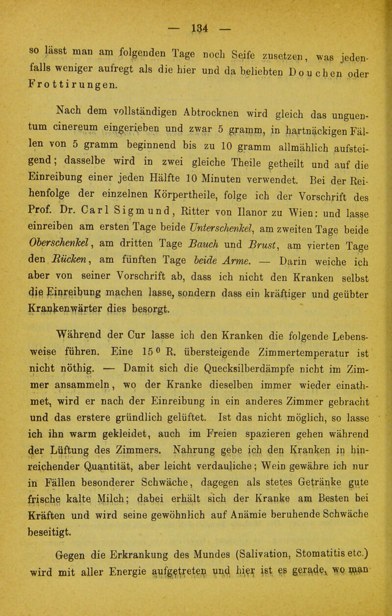 so lägst man am folgenden Tage noch Seife zusetzen, was jeden- falls weniger aufregt als die hier und da beliebten Do u eben oder Fro ttirungen. Nach dem vollständigen Abtrocknen wird gleich das unguen- tum cinereum eingerieben und zwar 5 gramm, in hartnäckigen Fäl- len von 5 gramm beginnend bis zu 10 gramm allmählich aufstei- gend ; dasselbe wird in zwei gleiche Theile getheilt und auf die Einreibung einer jeden Hälfte 10 Minuten verwendet. Bei der Rei- henfolge der einzelnen Körpertheile, folge ich der Vorschrift des Prof. Dr. Carl Sigmund, Ritter von Ilanor zu Wien: und lasse einreiben am ersten Tage beide Unterschenkel, am zweiten Tage beide Oberschenkel, am dritten Tage Bauch und Brust, am vierten Tage den Rücken, am fünften Tage beide Arme. — Darin weiche ich aber von seiner Vorschrift ab, dass ich nicht den Kranken selbst die Einreibung machen lasse, sondern dass ein kräftiger und geübter Krankenwärter dies besorgt. Während der Cur lasse ich den Kranken die folgende Lebens- weise führen. Eine 15° R. übersteigende Zimmertemperatur ist nicht nöthig. — Damit sich die Quecksilberdämpfe nicht im Zim- mer ansammeln, wo der Kranke dieselben immer wieder einath- met, wird er nach der Einreibung in ein anderes Zimmer gebracht und das erstere gründlich gelüftet. Ist das nicht möglich, so lasse ich ihn warm gekleidet, auch im Freien spazieren gehen während der Lüftung des Zimmers. Nahrung gebe ich den Kranken in hin- reichender Quantität, aber leicht verdauliche; Wein gewähre ich nur in Fällen besonderer Schwäche, dagegen als stetes Getränke gute frische kalte Milch; dabei erhält sich der Kranke am Besten bei Kräften und wird seine gewöhnlich auf Anämie beruhende Schwäche beseitigt. Gegen die Erkrankung des Mundes (Salivation, Stomatitis etc.) wird mit aller Energie aufgetreten und hier ist es gerade, wo ia,an
