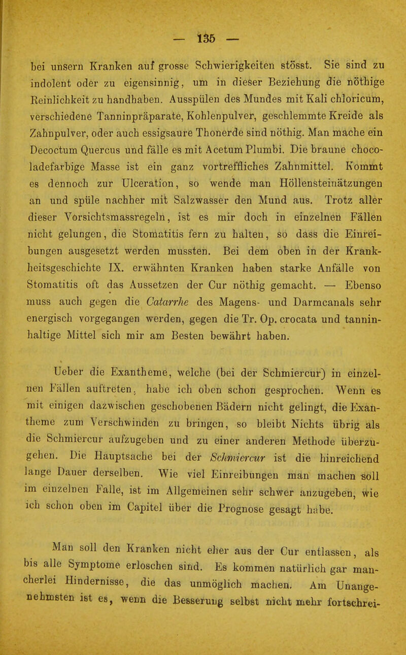 bei unsern Kranken auf grosse Schwierigkeiten stösst. Sie sind zu indolent oder zu eigensinnig, um in dieser Beziehung die nöthige Reinlichkeit zu handhaben. Ausspülen des Mundes mit Kali chloricum, verschiedene Tanninpräparate, Kohlenpulver, geschlemmte Kreide als Zahnpulver, oder auch essigsaure Thonerde sind nöthig. Man mache ein Decoctum Quercus und fälle es mit Acetum Plumbi. Die braune choco- ladefarbige Masse ist ein ganz vortreffliches Zahnmittel. Kommt es dennoch zur Ulceration, so wende man Höllensteinätzungen an und spüle nachher mit Salzwasser den Mund aus. Trotz aller dieser Vorsichtsmassregeln, ist es mir doch in einzelnen Fällen nicht gelungen, die Stomatitis fern zu halten, so dass die Einrei- bungen ausgesetzt werden mussten. Bei dem oben in der Krank- heitsgeschichte IX. erwähnten Kranken haben starke Anfälle von Stomatitis oft das Aussetzen der Cur nöthig gemacht. — Ebenso muss auch gegen die Catarrhe des Magens- und Darmcanals sehr energisch vorgegangen werden, gegen die Tr. Op. crocata und tannin- haltige Mittel sich mir am Besten bewährt haben. Ueber die Exantheme, welche (bei der Schmiercur) in einzel- nen Fällen auftreten, habe ich oben schon gesprochen. Wenn es mit einigen dazwischen geschobenen Bädern nicht gelingt, die Exan- theme zum Verschwinden zu bringen, so bleibt Nichts übrig als die Schmiercur aufzugeben und zu einer anderen Methode überzu- gehen. Die Hauptsache bei der Schmiercur ist die hinreichend lange Dauer derselben. Wie viel Einreibungen man machen soll im einzelnen Falle, ist im Allgemeinen sehr schwer anzugeben, wie ich schon oben im Capitel über die Prognose gesagt habe. Man soll den Kranken nicht eher aus der Cur entlassen, als bis alle Symptome, erloschen sind. Es kommen natürlich gar man- cherlei Hindernisse, die das unmöglich machen. Am Unange- nehmsten ist es, wenn die Besserung selbst nicht mehr fortßchrei-