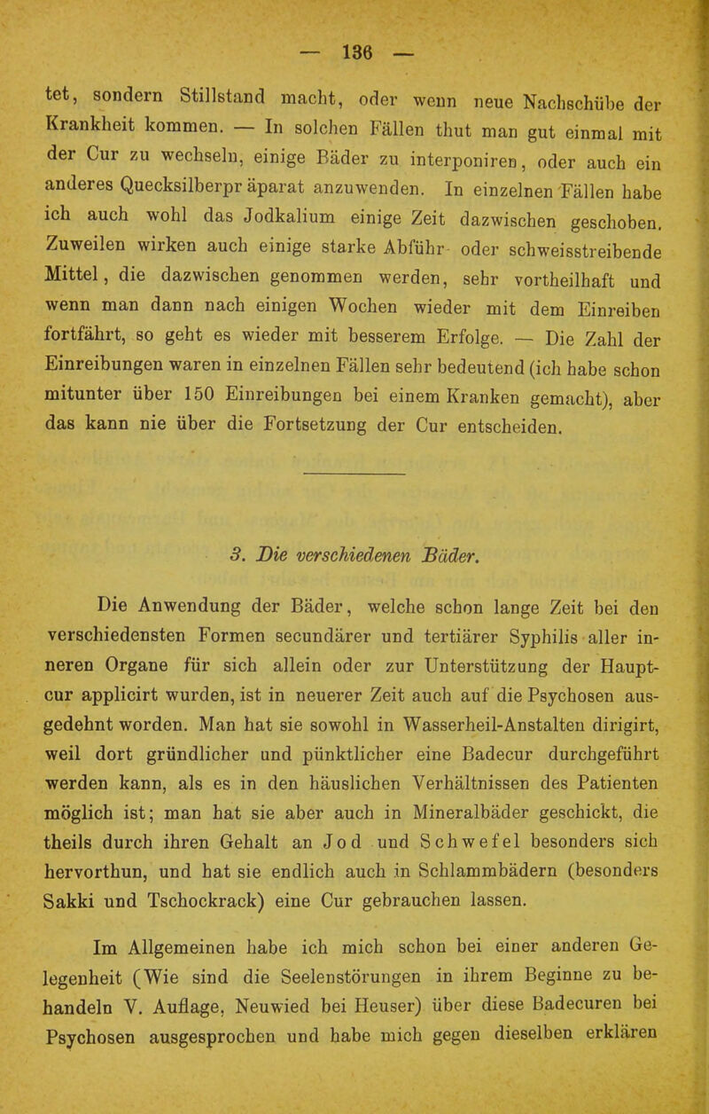 tet, sondern Stillstand macht, oder wenn neue Nachschübe der Krankheit kommen. — In solchen Fällen thut man gut einmal mit der Cur zu wechseln, einige Bäder zu interponireo, oder auch ein anderes Quecksilberpr äparat anzuwenden. In einzelnen Fällen habe ich auch wohl das Jodkalium einige Zeit dazwischen geschoben. Zuweilen wirken auch einige starke Abführ oder schweisstreibende Mittel, die dazwischen genommen werden, sehr vortheilhaft und wenn man dann nach einigen Wochen wieder mit dem Einreiben fortfährt, so geht es wieder mit besserem Erfolge. — Die Zahl der Einreibungen waren in einzelnen Fällen sehr bedeutend (ich habe schon mitunter über 150 Einreibungen bei einem Kranken gemacht), aber das kann nie über die Fortsetzung der Cur entscheiden. 3. Die verschiedenen Bäder. Die Anwendung der Bäder, welche schon lange Zeit bei den verschiedensten Formen secundärer und tertiärer Syphilis aller in- neren Organe für sich allein oder zur Unterstützung der Haupt- cur applicirt wurden, ist in neuerer Zeit auch auf die Psychosen aus- gedehnt worden. Man hat sie sowohl in Wasserheil-Anstalten dirigirt, weil dort gründlicher und pünktlicher eine Badecur durchgeführt werden kann, als es in den häuslichen Verhältnissen des Patienten möglich ist; man hat sie aber auch in Mineralbäder geschickt, die theils durch ihren Gehalt an Jod und Schwefel besonders sich hervorthun, und hat sie endlich auch in Schlammbädern (besonders Sakki und Tschockrack) eine Cur gebrauchen lassen. Im Allgemeinen habe ich mich schon bei einer anderen Ge- legenheit (Wie sind die Seelenstörungen in ihrem Beginne zu be- handeln V. Auflage, Neuwied bei Heuser) über diese Badecuren bei Psychosen ausgesprochen und habe mich gegen dieselben erklären