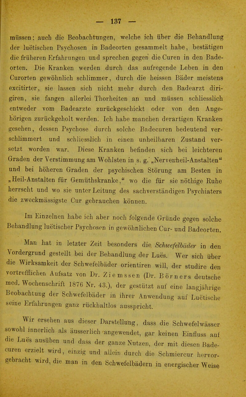 müssen: auch die Beobachtungen, welche ich über die Behandlung der luetischen Psychosen in Badeorten gesammelt habe, bestätigen die früheren Erfahrungen und sprechen gegen die Curen in den Bade- orten. Die Kranken werden durch das aufregende Leben in den Curorten gewöhnlich schlimmer, durch die heissen Bäder meistens excitirter, sie lassen sich nicht mehr durch den Badearzt diri- giren, sie fangen allerlei Thorheiten an und müssen schliesslich entweder vom Badearzte zurückgeschickt oder von den Ange- hörigen zurückgeholt werden. Ich habe manchen derartigen Kranken gesehen, dessen Psychose durch solche Badecuren bedeutend ver- schlimmert und schliesslich in einen unheilbaren Zustand ver- setzt worden war. Diese Kranken befinden sich bei leichteren Graden der Verstimmung am Wohlsten in s. g. „Nervenheil-Anstalten und bei höheren Graden der psychischen Störung am Besten in „Heil-Anstalten für Gemüthskranke, wo die für sie nöthige Ruhe herrscht und wo sie unter Leitung des sachverständigen Psychiaters die zweckmässigste Cur gebrauchen können. Im Einzelnen habe ich aber noch folgende Gründe gegen solche Behandlung luetischer Psychosen in gewöhnlichen Cur- und Badeorten. Man hat in letzter Zeit besonders die Schwefelbäder in den Vordergrund gestellt bei der Behandlung der Lues. Wer sich über die Wirksamkeit der Schwefelbäder orientiren will, der studire den vortrefflichen Aufsatz von Dr. Ziemssen (Dr. Börners deutsche med. Wochenschrift 1876 Nr. 43.), der gestützt auf eine langjährige Beobachtung der Schwefelbäder in ihrer Anwendung auf Luetische seine Erfahrungen ganz rückhaltlos ausspricht. Wir ersehen aus dieser Darstellung, dass die Schwefelwässer sowohl innerlich als äusserlich -angewendet, gar keinen Einfluss auf die Lues ausüben und dass der ganze Nutzen, der mit diesen Bade- curen erzielt wird, einzig und allein durch die Schmiercur hervor- gebracht wird, die man in den Schwefelbädern in energischer Weise