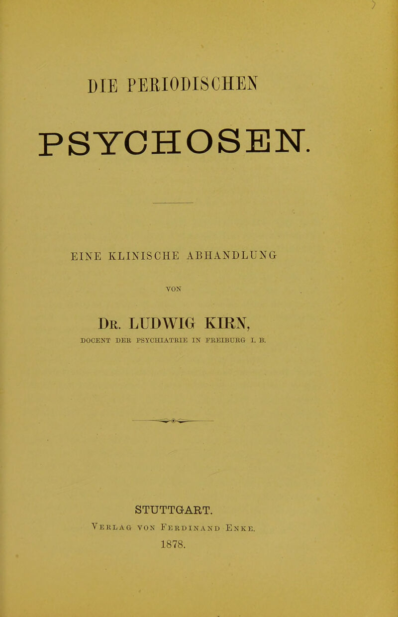 DIE PERIODISCHEN PSYCHOSEN. EINE KLINISCHE ABHANDLUNG VON Dr. LUDWIG KIRN, DOCENT DER PSYCHIATRIE IN FREIBURG I. B. STUTTGART. Verlag von Ferdinand Enke. 1878.