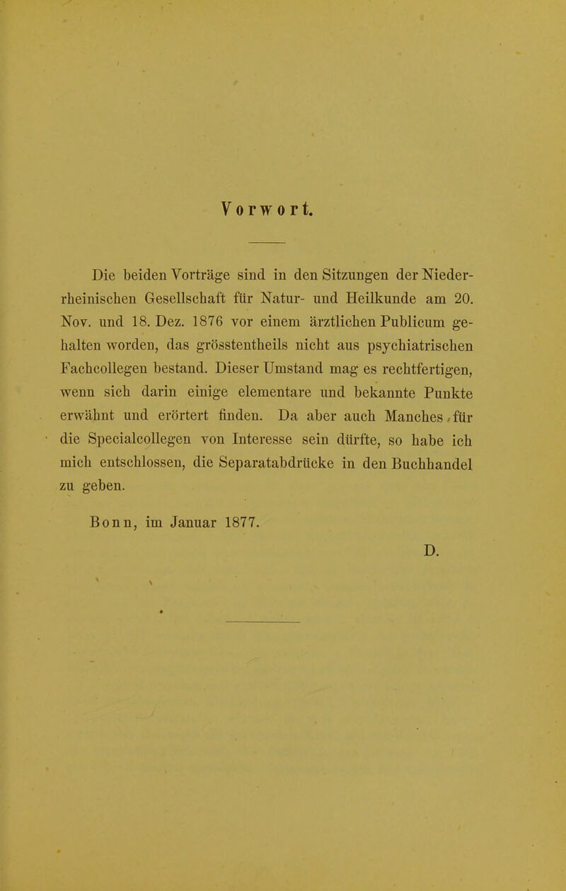 Vorwort. Die beiden Vorträge sind in den Sitzungen der Nieder- rheinischen Gesellschaft für Natur- und Heilkunde am 20. Nov. und 18. Dez. 1876 vor einem ärztlichen Publicum ge- halten worden, das grösstentheils nicht aus psychiatrischen Fachcollegen bestand. Dieser Umstand mag es rechtfertigen, wenn sich darin einige elementare und bekannte Punkte erwähnt und erörtert finden. Da aber auch Manches/für die Specialcollegen von Interesse sein dürfte, so habe ich mich entschlossen, die Separatabdrücke in den Buchhandel zu geben. Bonn, im Januar 1877. D.