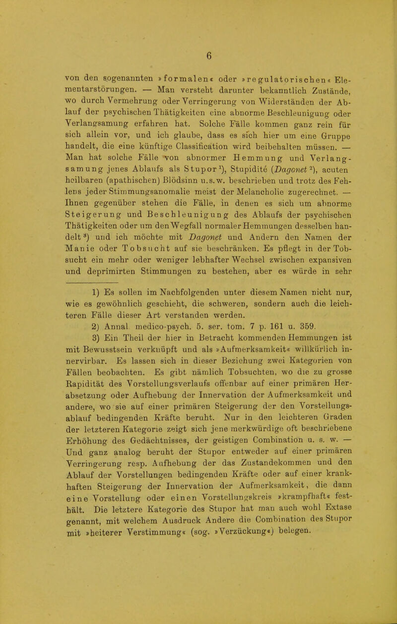von den sogenannten »formalen« oder »regulatorischen« Ele- mentarstörungen. — Man versteht darunter bekanntlich Zustände, wo durch Vermehrung oder Verringerung von Widerständen der Ab- lauf der psychischen Thätigkeiten eine abnorme Beschleunigung oder Verlangsamung erfahren hat. Solche Fälle kommen ganz rein für sich allein vor, und ich glaube, dass es sich hier um eine Gruppe handelt, die eine künftige Classification wird beibehalten müssen. — Man hat solche Fälle von abnormer Hemmung und Verlang- samung jenes Ablaufs als Stupor1), Stupidite (Dagcnet2), acuten heilbaren (apathischen) Blödsinn u.s.w. beschrieben und trotz des Feh- lens jeder Stimmungsanomalie meist der Melancholie zugerechnet. — Ihnen gegenüber stehen die Fälle, in denen es sich um abnorme Steigerung und Beschleunigung des Ablaufs der psychischen Thätigkeiten oder um den Wegfall normaler Hemmungen desselben han- delt 3) und ich möchte mit Dagonet und Andern den Namen der Manie oder Tobsucht auf sie beschränken. Es pflegt in der Tob- sucht ein mehr oder weniger lebhafter Wechsel zwischen expansiven und deprimirten Stimmungen zu bestehen, aber es würde in sehr 1) Es sollen im Nachfolgenden unter diesem Namen nicht nur, wie es gewöhnlich geschieht, die schweren, sondern auch die leich- teren Fälle dieser Art verstanden werden. 2) Annal medico-psych. 5. ser. tom. 7 p. 161 u. 359. 3) Ein Theil der hier in Betracht kommenden Hemmungen ist mit Bewusstsein verknüpft und als »Aufmerksamkeit« willkürlich in- nervirbar. Es lassen sich in dieser Beziehung zwei Kategorien von Fällen beobachten. Es gibt nämlich Tobsüchten, wo die zu grosse Rapidität des Vorstellungsverlaufs offenbar auf einer primären Her- absetzung oder Aufhebung der Innervation der Aufmerksamkeit und andere, wo sie auf einer primären Steigerung der den Vorstellungs- ablauf bedingenden Kräfte beruht. Nur in den leichteren Graden der letzteren Kategorie zeigt sich jene merkwürdige oft beschriebene Erhöhung des Gedächtnisses, der geistigen Combination u. s. w. — Und ganz analog beruht der Stupor entweder auf einer primären Verringerung resp. Aufhebung der das Zustandekommen und den Ablauf der Vorstellungen bedingenden Kräfte oder auf einer krank- haften Steigerung der Innervation der Aufmerksamkeit, die dann eine Vorstellung oder einen Vorstellungskreis »krampfhaft« fest- hält. Die letztere Kategorie des Stupor hat man auch wohl Extase genannt, mit welchem Ausdruck Andere die Combination des Stupor mit »heiterer Verstimmung« (sog. »Verzückung«) belegen.