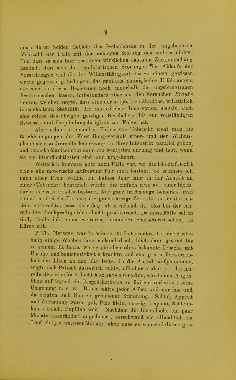 eines dieser beiden Gebiete des Seelenlebens in der ungeheueren Mehrzahl der Fälle mit der analogen Störung des andern einher. Und dass es sich hier um einen wirklichen causalen Zusammenhang handelt, dass sich die regulatorischen Störungen lies Ablaufs der Vorstellungen und die. der Willensthätigkeit bis zu einem gewissen Grade gegenseitig bedingen, das geht aus mannigfachen Erfahrungen, die sich in dieser Beziehung noch innerhalb der physiologischen Breite machen lassen, insbesondere aber aus den Versuchen Braid’s hervor, welcher zeigte, dass eine der stuporösen ähnliche, willkürlich innegehaltene, Stabilität der motorischen Innervation alsbald auch eine solche des übrigen geistigen Geschehens bis zur vollständigen Bewusst- und Empfindungslosigkeit zur Folge hat. Aber schon in manchen Fällen von Tobsucht sieht mau die Beschleunigungen des Vorstellungsverlaufs einer- und der Willens- phänomene andrerseits keineswegs in ihrer Intensität parallel gehen; und manche Maniaci sind dann am wenigsten unruhig und laut, wepn sie am ideenflüchtigsten sind und umgekehrt. Weiterhin kommen aber auch Fälle vor, wo die Ideenflucht ohne alle motorische Aufregung für sich besteht. So ex-innere ich mich einer Frau, welche ein halbes Jahr lang in der Anstalt an einer »Tobsucht« behandelt wurde, die einfach nur aus einer Ideen- flucht höchsten Grades bestand. Nur ganz im Anfänge bemerkte man einmal motoi'ische Unruhe; die ganze übrige Zeit, die sie in der An- stalt verbrachte, sass sie ruhig, oft strickend da, blos bei der An- rede ihre hochgradige Ideenflucht producirend. Da diese Fälle, selten sind, theile ich einen weitei-en, besonders characteristischen, in Kürze mit. P. Th., Metzger, war in seinem 23. Lebensjahre bei der Aushe- bung einige Wochen lang melancholisch, blieb dann gesund bis zu seinem 33. Jahre, wo er plötzlich ohne bekannte Ursache mit Unruhe und Schlaflosigkeit erkrankte und eine grosse Verworren- heit der Ideen an den Tag legte. In die Anstalt aufgenommen, zeigte sich Patient äusserlioh ruhig, offenbarte aber bei der An- rede stets eine Ideenflucht höchsten Grades, war keinen Augen- blick auf irgend ein Gesprächsthema zu fixiren, verkannte seine Umgehung u. s. w. Dabei fehlte jeder Affect und nur hie und da zeigten sich Spui-en gehobener Stimmung. Schlaf, Appetit und Verdauung waren gut, Puls klein, mässig frequent, Schleim- häute bleich, Pupillen weit. Nachdem die Ideenflucht ein paar Monate unverändert angedauert, verschwand sie allmählich im Lauf einiger weiterer Monate, ohne dass es während dieser gan-