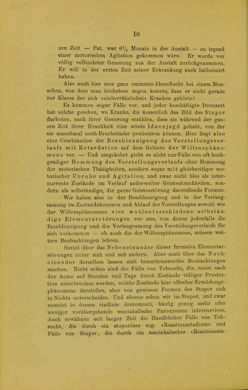 zen Zeit — Pat. war 61/i Monate in der Anstalt — zu irgend einer motorischen Agitation gekommen wäre. Er wurde vor völlig vollendeter Genesung aus der Anstalt zurückgenommen. Er will in der ersten Zeit seiner Erkrankung auch hallucinirt haben. Also auch hier eine ganz eminente Ideenflucht bei einem Men- schen, von dem man höchstens sagen konnte, dass er nicht gerade zur Klasse der sich »einherräkelnden« Kranken gehörte! Es kommen sogar Fälle vor, und jeder beschäftigte Irrenarzt hat solche gesehen, wo Kranke, die äusserlich das Bild des Stupor darboten, nach ihrer Genesung erzählen, dass sie während der gan- zen Zeit ihrer Krankheit eine wüste Ideenjagd gehabt, von der sie manchmal noch Bruchstücke produciren können. Hier liegt also eine Combination der Beschleunigung des Vorstellungsver- laufs mit Retardation auf dem Gebiete der Willensphäno- mene vor. — Und umgekehrt giebt es nicht nur Fälle von oft hoch- gradiger Hemmung des VorstellungsVerlaufs ohne Hemmung der motorischen Thätigkeiten, sondern sogar mit gleichzeitiger mo- torischer Unruhe und Agitation, und zwar nicht blos als inter- currente Zustände im Verlauf anderweiter Geisteskrankheiten, son- dern als selbständige, die ganze Geistesstörung darstellende Formen. Wir haben also in der Beschleunigung und in der Verlang- samung im Zustandekommen und Ablauf der Vorstellungen sowohl wie der Willensphänomene vier wohlunterschiedene selbstän- dige Elemeutarstörungen vor uns, von denen jedenfalls die Beschleunigung und die Verlangsamung des Vorstellungsverlaufs für sich verkommen — ob auch die der Willensphänomene, müssen wei- tere Beobachtungen lehren. Soviel über das Nebeneinander dieser formalen Elementar- störungen unter sich und mit andern. Aber auch über das Nach- einander derselben lassen sich bemerkenswerthe Beobachtungen machen. Nicht selten sind die Fälle von Tobsucht, die, meist nach der Acme auf Stunden und Tage durch Zustände völliger Prostra- tion unterbrochen werden, welche Zustände hier offenbar Ermüdungs- phänomene darstellen, aber von gewissen Formen des Stupor sich in Nichts unterscheiden. Und ebenso sehen wir im Stupor, und zwar zumeist in dessen Stadium decrementi, häufig genug mehr odei weniger vorübergehende maniakalische Paroxysmen intercuniren. Auch erwähnen seit langer Zeit die Handbücher halle von Tob- sucht, die durch ein stuporöses sog. iReactionsstadium« und Fälle von Stupor, die durch ein maniakalisches »Reactionssta-