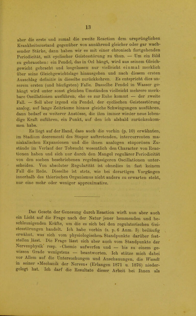 aber die erste und zumal die zweite Reaction dem ursprünglichen Krankheitszustand gegenüber von annährend gleicher oder gar wach- sender Stärke, dann haben wir es mit einer chronisch fortgehenden Periodicität, mit cyclischer Geistesstörung zu thun. — Um ein Bild zu gebrauchen: ein Pendel, das in Oel hängt, wird aus seinem Gleich- gewicht gebracht und losgelassen nur vielleicht einmal merklich über seine Gleichgewichtslage hinausgehen und nach diesem ersten Ausschlag definitiv in dieselbe zurückkehren. Es entspricht dies un- serem ersten (und häufigsten) Falle. Dasselbe Pendel in Wasser ge- hängt wird unter sonst gleichen Umständen vielleicht mehrere merk- bare Oscillationen ausführen, ehe es zur Ruhe kommt — der zweite Fall. — Soll aber irgend ein Pendel, der cyclischen Geistesstörung analog, auf lange Zeiträume hinaus gleiche Schwingungen ausführen, dann bedarf es weiterer Anstösse, die ihm immer wieder neue leben- dige Kraft zuführen, ein Punkt, auf den ich alsbald zurückzukom- men habe. Es liegt auf der Hand, dass auch die vorhin (p. 10) erwähnten, im Stadium decrementi des Stupor auftretenden, intercurrenten ma- niakalischen Expansionen und die ihnen analogen stuporösen Zu- stände im Verlauf der Tobsucht wesentlich den Character von Reac- tionen haben und sich nur durch den Mangel regulärer Periodicität von den soeben beschriebenen regelmässigeren Oscillationen unter- scheiden. Von absoluter Regularität ist ohnedies in fast keinem Fall die Rede. Dieselbe ist stets, wie bei derartigen Vorgängen innerhalb des thierischen Organismus nicht anders zu erwarten steht, nur eine mehr oder weniger approximative. Das Gesetz der Genesung durch Reaction wirft nun aber auch ein Licht auf die Frage nach der Natur jener hemmenden und be- schleunigenden Kräfte, um die es sich bei den regulatorischen Gei- stesstörungen handelt. Ich habe vorhin (s. p. 6 Anm. 3) beiläufig erwähnt, was sich vom physiologischen. Standpunkte darüber fest- stellen .lässt. Die Frage lässt sich aber auch vom Standpunkte der Nervenphysik resp. -Chemie aufwerfen und — bis zu einem ge- wissen Grade wenigstens — beantworten. Ich stütze mich dabei vor Allem auf die Untersuchungen und Anschauungen, die Wundt in seiner »Mechanik der Nerven« (Erlangen 1871 u. 1876) nieder- gelegt hat. Ich darf die Resultate dieser Arbeit bei Ihnen als *