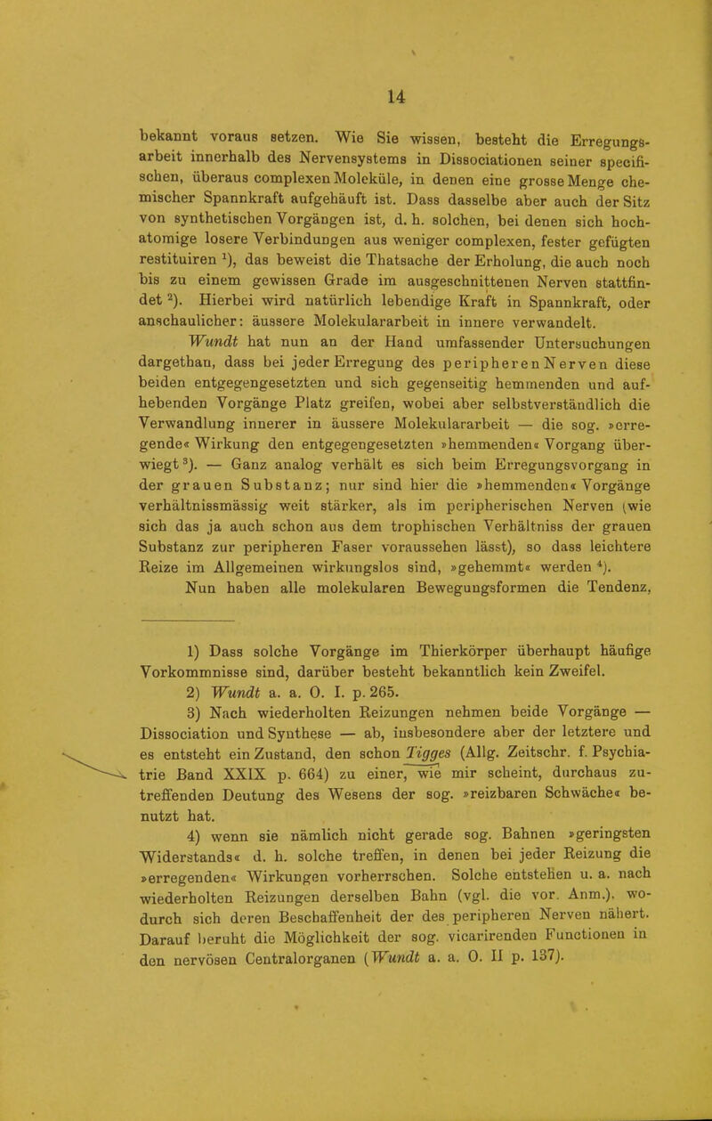 bekannt voraus setzen. Wie Sie wissen, besteht die Erregungs- arbeit innerhalb des Nervensystems in Dissociationen seiner specifi- schen, überaus complexen Moleküle, in denen eine grosse Menge che- mischer Spannkraft aufgehäuft ist. Dass dasselbe aber auch der Sitz von synthetischen Vorgängen ist, d. h. solchen, bei denen sich hoch- atomige losere Verbindungen aus weniger complexen, fester gefügten restituiren *), das beweist die Thatsache der Erholung, die auch noch bis zu einem gewissen Grade im ausgeschnittenen Nerven stattfin- det 1 2). Hierbei wird natürlich lebendige Kraft in Spannkraft, oder anschaulicher: äussere Molekulararbeit in innere verwandelt. Wundt hat nun an der Hand umfassender Untersuchungen dargethan, dass bei jeder Erregung des peripherenNerven diese beiden entgegengesetzten und sich gegenseitig hemmenden und auf- hebenden Vorgänge Platz greifen, wobei aber selbstverständlich die Verwandlung innerer in äussere Molekulararbeit — die sog. »erre- gende« Wirkung den entgegengesetzten »hemmenden« Vorgang über- wiegt 3). — Ganz analog verhält es sich beim Erregungsvorgang in der grauen Substanz; nur sind hier die »hemmenden« Vorgänge verhältnissmässig weit stärker, als im peripherischen Nerven (wie sich das ja auch schon ans dem trophischen Verhältnis der grauen Substanz zur peripheren Faser voraussehen lässt), so dass leichtere Reize im Allgemeinen wirkungslos sind, »gehemmt« werden 4). Nun haben alle molekularen Bewegungsformen die Tendenz, 1) Dass solche Vorgänge im Thierkörper überhaupt häufige Vorkommnisse sind, darüber besteht bekanntlich kein Zweifel. 2) Wundt a. a. 0. I. p. 265. 3) Nach wiederholten Reizungen nehmen beide Vorgänge — Dissociation und Synthese — ab, insbesondere aber der letztere und es entsteht ein Zustand, den schon Tigges (Allg. Zeitschr. f. Psychia- trie Band XXIX p. 664) zu einer wie mir scheint, durchaus zu- treffenden Deutung des Wesens der sog. »reizbaren Schwäche« be- nutzt hat. 4) wenn sie nämlich nicht gerade sog. Bahnen »geringsten Widerstands« d. h. solche treffen, in denen bei jeder Reizung die »erregenden« Wirkungen vorherrschen. Solche entstehen u. a. nach wiederholten Reizungen derselben Bahn (vgl. die vor. Anm.), wo- durch sich deren Beschaffenheit der des peripheren Nerven nähert. Darauf beruht die Möglichkeit der sog. vicarirenden Functionen in den nervösen Centralorganen (Wundt a. a. 0. II p. 137).