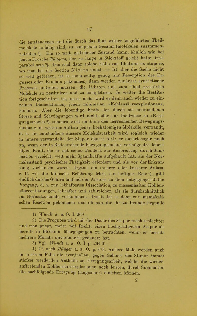 die entstandenen und die durch das Blut wieder zugeführten Theil- molekiile unfähig sind, zu complexen Gesammtmolekülen zusammen- zutreten *). Ein so weit gediehener Zustand kann, ähnlich wie bei jenem Frosche Pflügers, der zu lange in Stickstoff gelebt hatte, irre- parabel sein 1 2). Das sind dann solche Fälle von Blödsinn ex stupore, wo man bei der Section Nichts findet. Ist aber die Sache nicht so weit gediehen, ist es noch zeitig genug zur Resorption des Er- gusses oder Exudats gekommen, dann werden zunächst synthetische Processe eintreten müssen, die lädirten und zum Theil zerstörten Moleküle zu restituiren und zu completiren. Je weiter die Restitu- tion fortgeschritten ist, um so mehr wird es dann auch wieder zu ein- zelnen Dissociationen, jenen minimalen iKohlensäureexplosionem, kommen. Aber die lebendige Kraft der durch sie entstandenen Stösse und Schwingungen wird nicht oder nur theilweise zu sEi’re- gungsarbeit«3 4), sondern wird im Sinne des herrschenden Bewegungs- modus zum weiteren Aufbau jener hochatomigen Moleküle vei’wandt, d. h. die entstandene äussere Molekulararbeit wird sogleich wieder in innere verwandelt: der Stupor dauert fort; er dauert sogar noch an, wenn der in Rede stehende Bewegungsmodus vermöge der leben- digen Kraft, die er mit seiner Tendenz zur Ausbreitung durch Sum- mation erreicht, weit mehr Spannkräfte aufgehäuft hat, als der Nor- malzustand psychischer Thätigkeit erfordert und als vor der Erkran- kung vorhanden waren. Irgend ein innerer oder äusserer Anlass, z. B. wie die klinische Erfahrung lehrt, ein heftiger Reiz '), gibt endlich durchs Gehirn laufend den Anstoss zu dem entgegengesetzten Vorgang, d. h. zur lebhaftesten Dissociation, zu massenhaften Kohlen- säur een tladun gen, lebhafter und zahlreicher, als sie durchschnittlich im Normalzustände Vorkommen. Damit ist es denn zur maniakali- schen Reaction gekommen und oh nun die ihr zu Grunde liegende 1) Wundt a. a. 0. I. 269 2) Die Prognose wird mit der Dauer des Stupor rasch schlechter und man pflegt, meist mit Recht, einen hochgradigeren Stupor als bereits in Blödsinn ubergegangen zu betrachten, wenn er bereits mehrere Monate unverändert gedauert hat. 3) Vgl. Wundt a. a. 0. I p. 264 ff. 4) Cf. auch Pflüger a. a. 0. p. 473. Andere Male werden auch in unserem F alle die eventuellen, gegen Schluss des Stupor immer stärker werdenden Antheile an Erregungsarbeit, welche die wieder- auftretenden Kohlensäureexplosionen noch leisten, durch Summation die nachfolgende Erregung (langsamer) einleiten können. 2