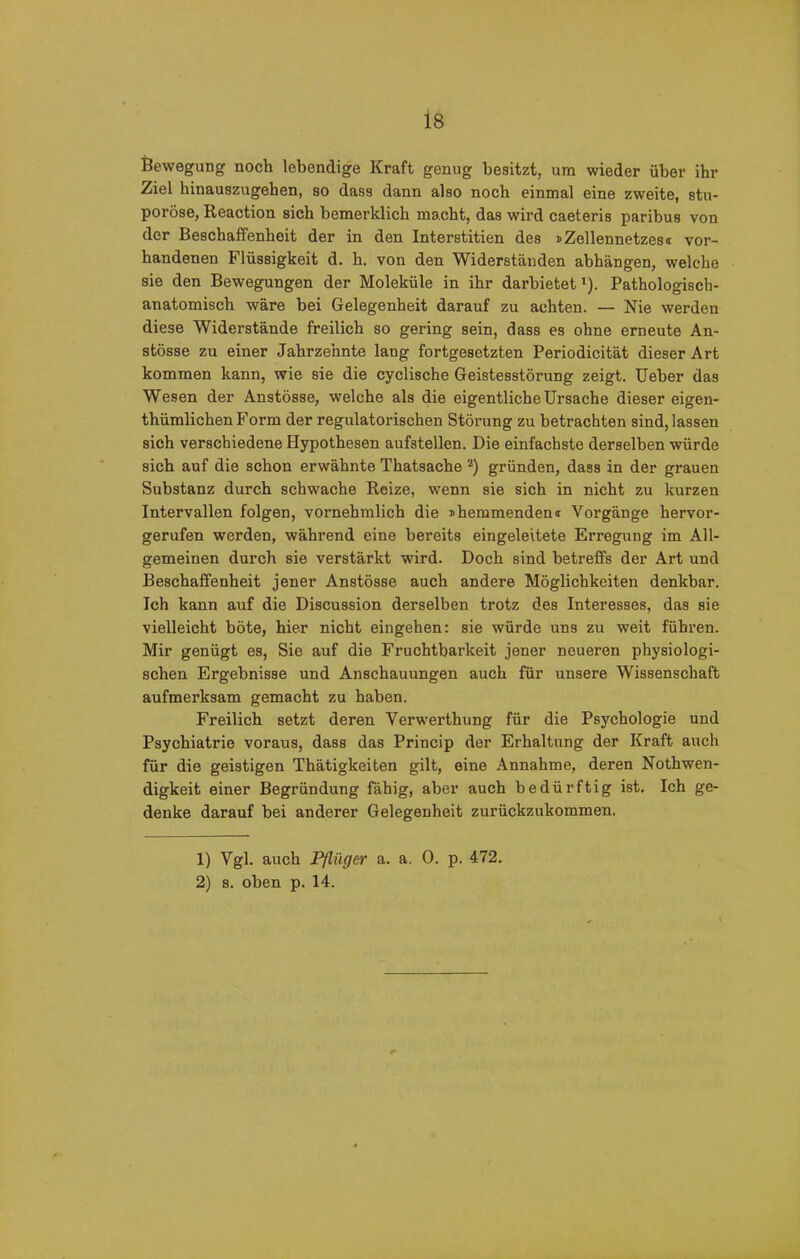 Bewegung noch lebendige Kraft genug besitzt, um wieder über ihr Ziel hinauszugehen, so dass dann also noch einmal eine zweite, stu- poröse, Reaction sich bemerklich macht, das wird caeteris paribus von der Beschaffenheit der in den Interstitien des »Zollennetzes® vor- handenen Flüssigkeit d. h. von den Widerständen abhängen, welche sie den Bewegungen der Moleküle in ihr darbietet1). Pathologisch- anatomisch wäre bei Gelegenheit darauf zu achten. — Nie werden diese Widerstände freilich so gering sein, dass es ohne erneute An- stösse zu einer Jahrzehnte lang fortgesetzten Periodicität dieser Art kommen kann, wie sie die cyclische Geistesstörung zeigt. Ueber das Wesen der Anstösse, welche als die eigentliche Ursache dieser eigen- thümlichen Form der regulatorischen Störung zu betrachten sind, lassen sich verschiedene Hypothesen aufstellen. Die einfachste derselben würde sich auf die schon erwähnte Thatsache 2) gründen, dass in der grauen Substanz durch schwache Reize, wenn sie sich in nicht zu kurzen Intervallen folgen, vornehmlich die jhemmendem Vorgänge hervor- gerufen werden, während eine bereits eingeleitete Erregung im All- gemeinen durch sie verstärkt wird. Doch sind betreffs der Art und Beschaffenheit jener Anstösse auch andere Möglichkeiten denkbar. Ich kann auf die Discussion derselben trotz des Interesses, das sie vielleicht böte, hier nicht eingehen: sie würde uns zu weit führen. Mir genügt es, Sie auf die Fruchtbarkeit jener neueren physiologi- schen Ergebnisse und Anschauungen auch für unsere Wissenschaft aufmerksam gemacht zu haben. Freilich setzt deren Verwerthung für die Psychologie und Psychiatrie voraus, dass das Princip der Erhaltung der Kraft auch für die geistigen Thätigkeiten gilt, eine Annahme, deren Nothwen- digkeit einer Begründung fähig, aber auch bedürftig ist. Ich ge- denke darauf bei anderer Gelegenheit zurückzukommen. 1) Vgl. auch Pfliiger a. a. 0. p. 472. 2) s. oben p. 14.