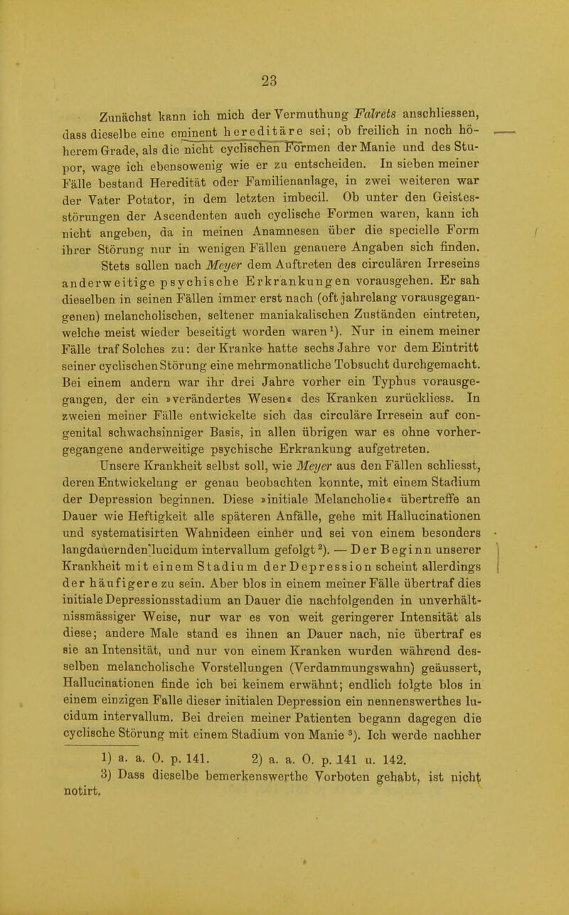 Zunächst kann ich mich der Vermuthung Falrets anschliessen, dass dieselbe eine eminent hereditäre sei; ob freilich in noch hö- herem Grade, als die nicht cyclischen Formen der Manie und des Stu- por, wage ich ebensowenig wie er zu entscheiden. In sieben meiner Fälle bestand Heredität oder Familienanlage, in zwei weiteren war der Vater Potator, in dem letzten imbecil. Ob unter den Geistes- störungen der Ascendenten auch cyclische Formen waren, kann ich nicht angeben, da in meinen Anamnesen über die specielle Form ihrer Störung nur in wenigen Fällen genauere Angaben sich finden. Stets sollen nach Meyer dem Auftreten des circulären Irreseins anderweitige psychische Erkrankungen vorausgehen. Ersah dieselben in seinen Fällen immer erst nach (oft jahrelang vorausgegan- genen) melancholischen, seltener manialcalischen Zuständen eintreten, welche meist wieder beseitigt worden waren1). Nur in einem meiner Fälle traf Solches zu: der Kranke hatte sechs Jahre vor dem Eintritt seiner cyclischen Störung eine mehrmonatliche Tobsucht durchgemacht. Bei einem andern war ihr drei Jahre vorher ein Typhus vorausge- gangen, der ein »verändertes Wesen« des Kranken zurückliess. In zweien meiner Fälle entwickelte sich das circuläre Irresein auf con- genital schwachsinniger Basis, in allen übrigen war es ohne vorher- gegangene anderweitige psychische Erkrankung aufgetreten. Unsere Krankheit selbst soll, wie Meyer aus den Fällen schliesst, deren Entwickelung er genau beobachten konnte, mit einem Stadium der Depression beginnen. Diese »initiale Melancholie® übertreffe an Dauer wie Heftigkeit alle späteren Anfälle, gehe mit Hallucinationen und systematisirten Wahnideen einher und sei von einem besonders langdauerndenTucidum intervallum gefolgt2). — Der Beginn unserer Krankheit mit einem Stadium der Depression scheint allerdings der häufigere zu sein. Aber blos in einem meiner Fälle übertraf dies initiale Depressionsstadium an Dauer die nachfolgenden in unverhält- nissmässiger Weise, nur war es von weit geringerer Intensität als diese; andere Male stand es ihnen an Dauer nach, nie übertraf es sie an Intensität, und nur von einem Kranken wurden während des- selben melancholische Vorstellungen (Verdammungswahn) geäussert, Hallucinationen finde ich bei keinem erwähnt; endlich folgte blos in einem einzigen Falle dieser initialen Depression ein nennenswerthes lu- cidum intervallum. Bei dreien meiner Patienten begann dagegen die cyclische Störung mit einem Stadium von Manie 3). Ich werde nachher 1) a. a. 0. p. 141. 2) a. a. 0. p. 141 u. 142. 3) Dass dieselbe bemerkenswerthe Vorboten gehabt, ist nicht notirt.