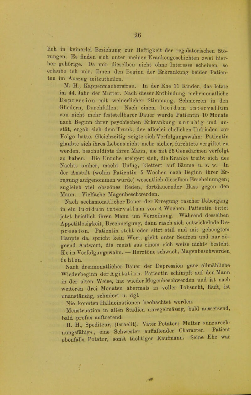 lieh in keinerlei Beziehung zur Heftigkeit der regulatorischen Stö- rungen. Es finden sich unter meinen Krankengeschichten zwei hier- her gehörige. Da mir dieselben nicht ohne Interesse scheinen, so erlaube ich mir, Ihnen den Beginn der Erkrankung beider Patien- ten im Auszug mitzutheilen. M. H., Kappenmachersfrau. In der Ehe 11 Kinder, das letzte im 44. Jahr der Mutter. Nach dieser Entbindung mehrmonatliche Depression mit weinerlicher Stimmung, Schmerzen in den Gliedern, Durchfällen. Nach einem lucidum intervallum von nicht mehr feststellbarer Dauer wurde Patientin 10 Monate nach Beginn ihrer psychischen Erkrankung unruhig und un- stät, ergab sich dem Trunk, der allerlei ehelichen Unfrieden zur Folge hatte. Gleichzeitig zeigte sich Verfolgungswahn: Patientin glaubte sich ihres Lebens nicht mehr sicher, fürchtete vergiftet zu werden, beschuldigte ihren Mann, sie mit 25 Gensdarmen verfolgt zu haben. Die Unruhe steigert sich, die Kranke treibt sich des Nachts umher, macht Unfug, klettert auf Bäume u. s. w. In der Anstalt (wohin Patientin 5 Wochen nach Beginn ihrer Er- regung aufgenommen wurde) wesentlich dieselben Erscheinungen; zugleich viel obseönes Reden, fortdauernder Hass gegen den Mann. Vielfache Magenbeschwerden. Nach sechsmonatlicher Dauer der Erregung rascher Uebergang in ein lucidum intervallum von 4 Wochen. Patientin bittet jetzt brieflich ihren Mann um Verzeihung. Während desselben Appetitlosigkeit, Brechneigung, dann rasch sich entwickelnde De- pression. Patientin steht oder sitzt still und mit gebeugtem Haupte da, spricht kein Wort, giebt unter Seufzen und nur zö- gernd Antwort, die meist aus einem »ich weiss nicht« besteht. Kein Verfolgungswahn. — Herztöne schwach, Magenbeschwerden fehlen. Nach dreimonatlicher Dauer der Depression ganz allmähliche Wiederbeginn der Agitation. Patientin schimpft auf den Mann in der alten Weise, hat wieder Magenbeschwerden uud ist nach weiteren drei Monaten abermals in voller Tobsucht, läuft, ist unanständig, schmiert u. dgl. Nie konnten Hallucinationen beobachtet wmrden. Menstruation in allen Stadien unregelmässig, bald aussetzend, bald profus auftretend. H. H., Spediteur, (Israelit). Vater Potator; Mutter »unzurech- nungsfähig«, eine Schwester auffallender Character. Patient ebenfalls Potator, sonst tüchtiger Kaufmann. Seine Ehe war