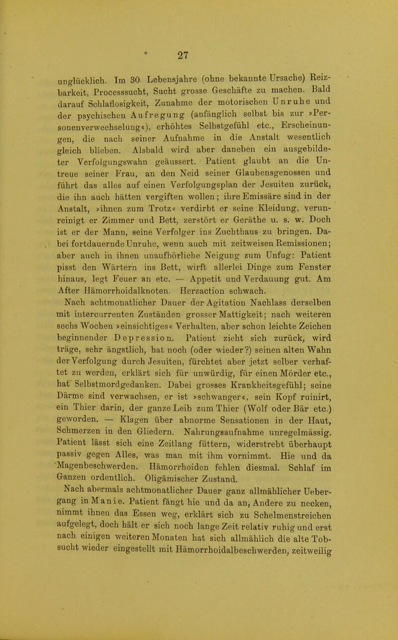 unglücklich. Im 30- Lebensjahre (ohne bekannte Ursache) Reiz- barkeit, Processsucht, Sucht grosse Geschäfte zu machen. Bald darauf Schlaflosigkeit, Zunahme der motorischen Unruhe und der psychischen Aufregung (anfänglich selbst bis zur »Per- sonenverwechselung«), erhöhtes Selbstgefühl etc., Erscheinun- gen, die nach seiner Aufnahme in die Anstalt wesentlich gleich blieben. Alsbald wird aber daneben ein ausgebilde- ter Verfolgungswahn geäussert. Patient glaubt an die Un- treue seiner Frau, an den Neid seiner Glaubensgenossen und führt das alles auf einen Verfolgungsplan der Jesuiten zurück, die ihn auch hätten vergiften wollen; ihre Emissäre sind in der Anstalt, »ihnen zum Trotz« verdirbt er seine Kleidung, verun- reinigt er Zimmer und Bett, zerstört er Geräthe u. s. w. Doch ist er der Mann, seine Verfolger ins Zuchthaus zu bringen. Da- bei fortdauernde Unruhe, wenn auch mit zeitweisen Remissionen; aber auch in ihnen unaufhörliche Neigung zum Unfug: Patient pisst den Wärtern ins Bett, wirft allerlei Dinge zum Fenster hinaus, legt Feuer an etc. — Appetit und Verdauung gut. Am After Hämorrhoidalknoten. Herzaction schwach. Nach achtmonatlicher Dauer der Agitation Nachlass derselben mit intercurrenten Zuständen grosser Mattigkeit; nach weiteren sechs Wochen »einsichtiges« Verhalten, aber schon leichte Zeichen beginnender Depression. Patient zieht sich zurück, wird träge, sehr ängstlich, hat noch (oder wieder?) seinen alten Wahn der Verfolgung durch Jesuiten, fürchtet aber jetzt selber verhaf- tet zu werden, erklärt sich für unwürdig, für einen Mörder etc., hat Selbstmordgedanken. Dabei grosses Krankheitsgefühl; seine Därme sind verwachsen, er ist »schwanger«, sein Kopf ruinirt, ein Thier darin, der ganze Leib zum Thier (Wolf oder Bär etc.) geworden. — Klagen über abnorme Sensationen in der Haut, Schmerzen in den Gliedern. Nahrungsaufnahme unregelmässig. Patient lässt sich eine Zeitlang füttern, widerstrebt überhaupt passiv gegen Alles, was man mit ihm vornimmt. Hie und da Magenbeschw'erden. Hämorrhoiden fehlen diesmal. Schlaf im Ganzen ordentlich. Oligämischer Zustand. Nach abermals achtmonatlicher Dauer ganz allmählicher Ueber- gang in Manie. Patient fängt hie und da an, Andere zu necken, nimmt ihnen das Essen weg, erklärt sich zu Schelmenstreichen aufgelegt, doch hält er sich noch lange Zeit relativ ruhig und erst nach einigen weiteren Monaten hat sich allmählich die°alte Tob- sucht wieder eingestellt mit Hämorrhoidalbescliwerden, zeitweilig