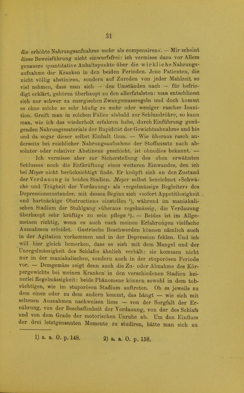 die erhöhte Nahrungsaufnahme mehr als compensiren«'. — Mir scheint diese Beweisführung nicht einwurfsfrei: ich vermisse dazu vor Allem genauere quantitative Anhaltspunkte über die wirkliche Nahrungs- aufnahme der Kranken in den beiden Perioden. Jene Patienten, die nicht völlig abstiniren, sondern auf Zureden von jeder Mahlzeit so viel nehmen, dass man sich — den Umständen nach — für befrie- digt erklärt, gehören überhaupt zu den allerfatalsten: man entscbliesst sich nur schwer zu energischen Zwangsmassregeln und doch kommt es ohne solche so sehr häufig zu mehr oder weniger rascher Inani- tion. Greift man in solchen Fällen alsbald zur Schlundröhre, so kann man, wie ich das wiederholt erfahren habe, durch Einführung genü- genden Nahrungsmaterials der Rapidität der Gewichtsabnahme und hie und da sogar dieser selbst Einhalt thun. — Wie überaus rasch an- derseits bei reichlicher Nahrungsaufnahme der Stoffansatz nach ab- soluter oder relativer Abstinenz geschieht, ist ohnedies bekannt. — Ich vermisse aber zur Sicherstellung des oben erwähnten Schlusses noch die Entkräftung eines weiteren Einwandes, den ich bei Meyer nicht berücksichtigt finde. Er knüpft sich an den Zustand der Verdauung in beiden Stadien. Meyer selbst bezeichnet »Schwä- che und Trägheit der Verdauung« als »regelmässige Begleiter« des Depressionszustandes, mit dessen Beginn sich »sofort Appetitlosigkeit und hartnäckige Obstruction« eiustellen 1), während im maniakali- schen Stadium der Stuhlgang »überaus regelmässig, die Verdauung überhaupt sehr kräftig« zu sein pflege 2).. — Beides ist im Allge- meinen richtig, wenn es auch nach meinen Erfahrungen vielfache Ausnahmen erleidet. Gastrische Beschwerden können nämlich auch in der Agitation Vorkommen und in der Depression fehlen. Und ich will hier gleich bemerken, dass es sich mit dem Mangel und der Unregelmässigkeit des Schlafes ähnlich verhält: sie kommen nicht nur in der maniakalischen, sondern auch in der stuporösen Periode vor. — Demgemäss zeigt denn auch die Zu- oder Abnahme des Kör- pergewichts bei meinen Kranken' in den verschiedenen Stadien kei- nerlei Regelmässigkeit: beide Phänomene können sowohl in dem tob- süchtigen, wie im stuporösen Stadium auftreten. Ob es jeweils zu dem einen oder zu dem andern kommt, das hängt — wie sich mit seltenen Ausnahmen nachweisen liess — von der Sorgfalt der Er- nährung, von der Beschaffenheit der Verdauung, von der des Schlafs und von dem Grade der motorischen Unruhe ab. Um den Einfluss der drei letztgenannten Momente zu studiren, hätte man sich an