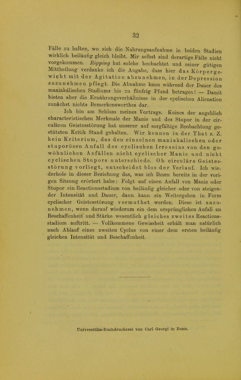 Fälle zu halten, wo sich die Nahrungsaufnahme in beiden Stadien wirklich beiläufig gleich bleibt. Mir selbst sind derartige Fälle nicht vorgekommen. Eipping hat solche beobachtet und seiner gütigen Mittheilung verdanke ich die Angabe, dass hier das Körperge- wicht mit der Agitation abzunehmen, in der Depression zuzunehmen pflegt. Die Abnahme kann während der Dauer des maniakälischen Stadiums bis zu fünfzig Pfund betragen! — Damit bieten aber die Ernährungsverhältnisse in der cyclischen Alienation zunächst nichts Bemerkenswerthes dar. Ich bin am Schluss meines Vortrags. Keines der angeblich characteristischen Merkmale der Manie und des Stupor in der cir- culären Geistesstörung hat unserer auf sorgfältige Beobachtung ge- stützten Kritik Stand gehalten. Wir kennen in der That z. Z. kein Kriterium, das den einzelnen maniakalischen oder stuporösen Anfall des cyclischen Irreseins von den ge^ wohnlichen Anfällen nicht cyclischer Manie und nicht cyclischen Stupors unterschiede. Ob circulare Geistes- störung vorliegt, entscheidet blos der Verlauf. Ich wie- derhole in dieser Beziehung das, was ich Ihnen bereits in der vori- gen Sitzung erörtert habe: Folgt auf einen Anfall von Manie oder Stupor ein Reactionsstadium von beiläufig gleicher oder von steigen- der Intensität und Dauer, dann kann ein Weitergehen in Form cyclischer Geistesstörung vermuthet werden. Diese ist anzu- nehmen, wenn darauf wiederum ein dem ursprünglichen Anfall an Beschaffenheit und Stärke wesentlich gleiches zweites Reactions- stadium auftritt. — Vollkommene Gewissheit erhält man natürlich nach Ablauf eines zweiten Cyclus von einer dem ersten beiläufig gleichen Intensität und Beschaffenheit. / Universitäts-BucUdruckerei von Carl Georgi in Bonn.