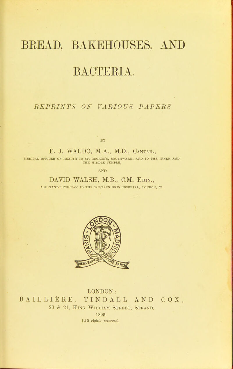 BREAD, BAKEHOUSES, AND BACTERIA. REPRINTS OF VARIOUS PAPERS F. J. WALDO, M.A., M.D., Cantab., MEDICAL OFFICER OF HEALTH TO ST. GEORGE’S, SOUTHWARK, AND TO THE INNER AND THE MIDDLE TEMPLE, AND DAVID WALSH, M.B., C.M. Edin., ASSISTANT-PHYSICIAN TO THE WESTERN SKIN HOSPITAL, LONDON, W. LONDON: BAILLIiSRE, TINDALL AND 20 & 21, King William Street, Strand. 1895. [All rights reserved. COX,