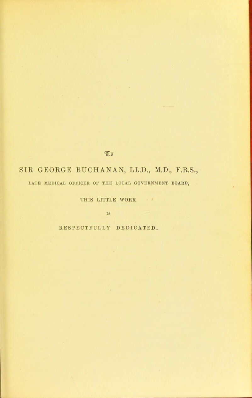 SIR GEORGE BUCHANAN, LL.D., M.D., F.R.S., LATE MEDICAL OFFICER OF THE LOCAL GOVERNMENT BOARD, THIS LITTLE WORK IS RESPECTFULLY DEDICATED.