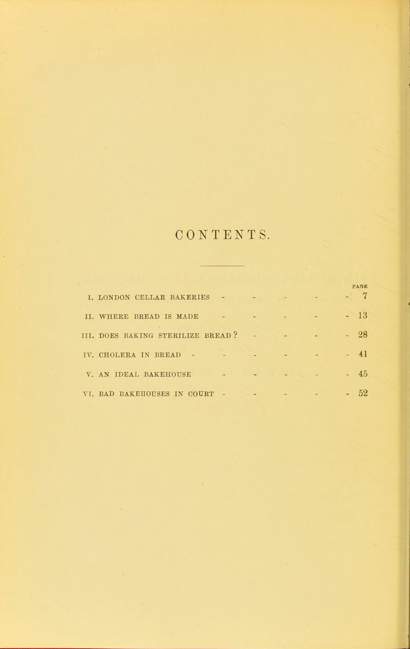 CONTENTS. X. LONDON CELLAR BAKERIES PAGE - 7 II. WHERE BREAD IS MADE - - - - 13 III. DOES BAKING STERILIZE BREAD ? - - - - 28 IV. CHOLERA IN BREAD - - - - - 41 V. AN IDEAL BAKEHOUSE - - - - 45 VI. BAD BAKEHOUSES IN COURT - _ _ _ - 52