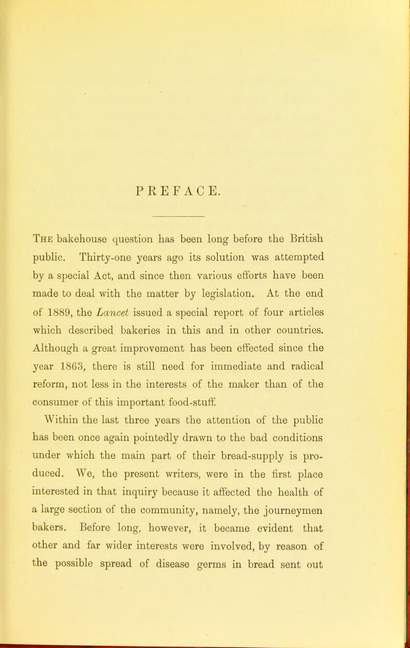 PREFACE. The bakehouse question has been long before the British public. Thirty-one years ago its solution was attempted by a special Act, and since then various efforts have been made to deal with the matter by legislation. At the end of 1889, the Lancet issued a special report of four articles which described bakeries in this and in other countries. Although a great improvement has been effected since the year 1863, there is still need for immediate and radical reform, not less in the interests of the maker than of the consumer of this important food-stuff! Within the last three years the attention of the public has been once again pointedly drawn to the bad conditions under which the main part of their bread-supply is pro- duced. We, the present writers, were in the first place interested in that inquiry because it affected the health of a large section of the community, namely, the journeymen bakers. Before long, however, it became evident that other and far wider interests were involved, bv reason of the possible spread of disease germs in bread sent out