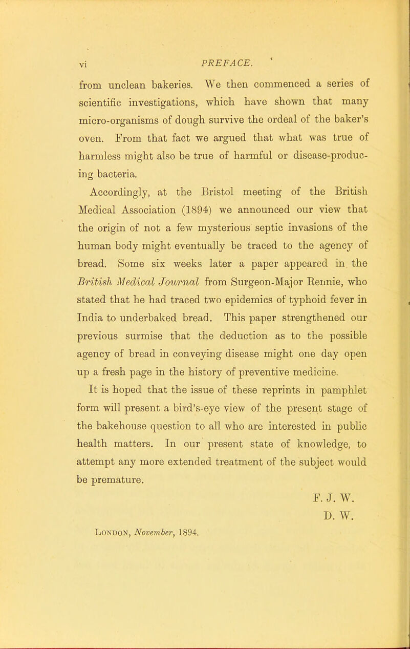 from unclean bakeries. We then commenced a series of scientific investigations, which have shown that many micro-organisms of dough survive the ordeal of the baker’s oven. From that fact we argued that what was true of harmless might also be true of harmful or disease-produc- ing bacteria. Accordingly, at the Bristol meeting of the British Medical Association (1894) we announced our view that the origin of not a few mysterious septic invasions of the human body might eventually be traced to the agency of bread. Some six weeks later a paper appeared in the British Medical Journal from Surgeon-Major Rennie, who stated that he had traced two epidemics of typhoid fever in India to underbaked bread. This paper strengthened our previous surmise that the deduction as to the possible agency of bread in conveying disease might one day open up a fresh page in the history of preventive medicine. It is hoped that the issue of these reprints in pamphlet form will present a bird’s-eye view of the present stage of the bakehouse question to all who are interested in public health matters. In our present state of knowledge, to attempt any more extended treatment of the subject would be premature. F. J. W. D. W. London, November, 1894.