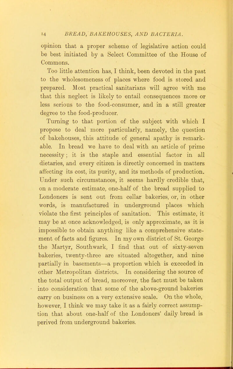 opinion that a proper scheme of legislative action could be best initiated by a Select Committee of the House of Commons. Too little attention has, I think, been devoted in the past to the wholesomeness of places Avhere food is stored and prepared. Most practical sanitarians will agree with me that this neglect is likely to entail consequences more or less serious to the food-consumer, and in a still greater degree to the food-producer. Turning to that portion of the subject with which I propose to deal more particularly, namely, the question of bakehouses, this attitude of general apathy is remark- able. In bread we have to deal with an article of prime necessity; it is the staple and essential factor in all dietaries, and every citizen is directly concerned in matters affecting its cost, its purity, and its methods of production. Under such circumstances, it seems hardly credible that, on a moderate estimate, one-half of the bread supplied to Londoners is sent out from cellar bakeries, or, in other words, is manufactured in underground places which violate the first principles of sanitation. This estimate, it may be at once acknowledged, is only approximate, as it is impossible to obtain anything like a comprehensive state- ment of facts and figures. In my own district of St. George the Martyr, Southwark, I find that out of sixty-seven bakeries, twenty-three are situated altogether, and nine partially in basements—a proportion which is exceeded in other Metropolitan districts. In considering the source of the total output of bread, moreover, the fact must be taken into consideration that some of the above-ground bakeries carry on business on a very extensive scale. On the whole, however, I think we may take it as a fairly correct assump- tion that about one-half of the Londoners’ daily bread is perived from underground bakeries.