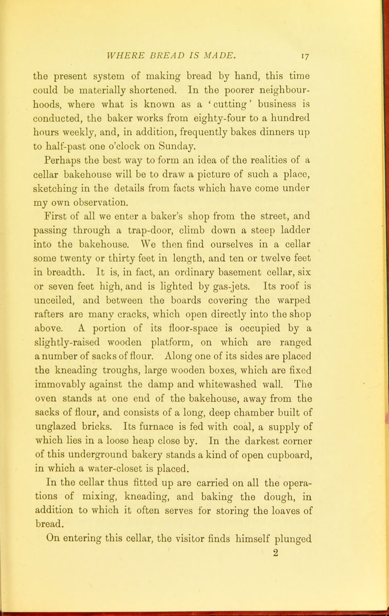 the present system of making bread by hand, this time could be materially shortened. In the poorer neighbour- hoods, where what is known as a ‘ cutting ’ business is conducted, the baker works from eighty-four to a hundred hours weekly, and, in addition, frequently bakes dinners up to half-past one o’clock on Sunday. Perhaps the best way to form an idea of the realities of a cellar bakehouse will be to draw a picture of such a place, sketching in the details from facts which have come under my own observation. First of all we enter a baker’s shop from the street, and passing through a trap-door, climb down a steep ladder into the bakehouse. We then find ourselves in a cellar some twenty or thirty feet in length, and ten or twelve feet in breadth. It is, in fact, an ordinary basement cellar, six or seven feet high, and is lighted by gas-jets. Its roof is unceiled, and between the boards covering the warped rafters are many cracks, which open directly into the shop above. A portion of its floor-space is occupied by a slightly-raised wooden platform, on which are ranged a number of sacks of flour. Along one of its sides are placed the kneading troughs, large wooden boxes, which are fixed immovably against the damp and whitewashed wall. The oven stands at one end of the bakehouse, away from the sacks of flour, and consists of a long, deep chamber built of unglazed bricks. Its furnace is fed with coal, a supply of which lies in a loose heap close by. In the darkest corner of this underground bakery stands a kind of open cupboard, in which a water-closet is placed. In the cellar thus fitted up are carried on all the opera- tions of mixing, kneading, and baking the dough, in addition to which it often serves for storing the loaves of bread. On entering this cellar, the visitor finds himself plunged 2