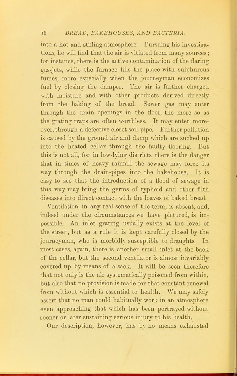 into a hot and stifling atmosphere. Pursuing his investiga- tions, he will find that the air is vitiated from many sources ; for instance, there is the active contamination of the flaring gas-jets, while the furnace fills the place with sulphurous fumes, more especially when the journeyman economizes fuel by closing the damper. The air is further charged with moisture and with other products derived directly from the baking of the bread. Sewer gas may enter through the drain openings in the floor, the more so as the grating traps are often worthless. It may enter, more- over, through a defective closet soil-pipe. Further pollution is caused by the ground air and damp which are sucked up into the heated cellar through the faulty flooring. But this is not all, for in low-lying districts there is the danger that in times of heavy rainfall the sewage may force its way through the drain-pipes into the bakehouse. It is easy to see that the introduction of a flood of sewage in this way may bring the germs of typhoid and other filth diseases into direct contact with the loaves of baked bread. Ventilation, in any real sense of the term, is absent, and, indeed under the circumstances we have pictured, is im- possible. An inlet grating usually exists at the level of the street, but as a rule it is kept carefully closed by the journeyman, who is morbidly susceptible to draughts. In most cases, again, there is another small inlet at the back of the cellar, but the second ventilator is almost invariably covered up by means of a sack. It will be seen therefore that not only is the air systematically poisoned from within, but also that no provision is made for that constant renewal from without which is essential to health. We may safely assert that no man could habitually work in an atmosphere even approaching that which has been portrayed without sooner or later sustaining serious injury to his health. Our description, however, has by no means exhausted