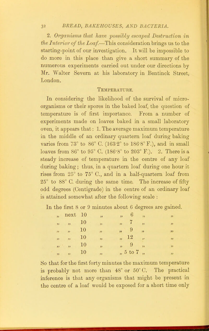 2. Organisms that have 'possibly escaped Destruction in the Interior of the Loaf.—This consideration brings us to the starting-point of our investigation. It will be impossible to do more in this place than give a short summary of the numerous experiments carried out under our directions by Mr. Walter Severn at his laboratory in Bentinck Street, London. Temperature. In considering the likelihood of the survival of micro- organisms or their spores in the baked loaf, the question of temperature is of first importance. From a number of experiments made on loaves baked in a small laboratory oven, it appears that: 1. The average maximum temperature in the middle of an ordinary quartern loaf during baking varies from 73° to 86° C. (163-2° to 186’8°F.), and in small loaves from 86° to 95° C. (186'8° to 203° F.). 2. There is a steady increase of temperature in the centre of any loaf during baking; thus, in a quartern loaf during one hour it rises from 25° to 75° C., and in a half-quartern loaf from 25° to 88° C. during the same time. The increase of fifty odd degrees (Centigrade) in the centre of an ordinary loaf is attained somewhat after the following scale : In the first 8 or 9 minutes about 6 degrees are gained. yy next 10 yy yy 6 yy yy yy 10 yy yy 7 yy )) yy 10 yy yy 9 yy yy yy 10 yy yy 12 r yy yy 10 yy yy 9 yy yy yy 10 yy yy 5 to 7 yy So that for the first forty minutes the maximum temperature is probably not more than 48° or 50° C. The practical inference is that any organisms that might be present in the centre of a loaf would be exposed for a short time only